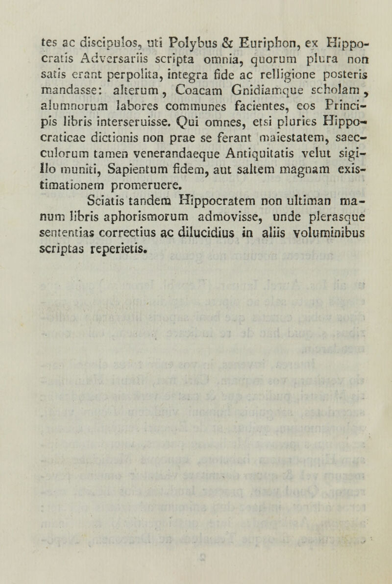 tes ac discipulos, uti Polybus & Euriphon, ex Hippo- cratis Adversariis scripta omnia, quorum plura non satis erant perpolita, integra rlde ac relligione posteris mandasse: akerum, Coacarn Gnidiamque scholam , alumnorum labores communes facientes, eos Frinci- pis libris interseruisse. Qui omnes, etsi pluries Hippo- craticae dictionis non prae se ferant maiestatem, saec- culorum tamen venerandaeque Antiquitatis velut sigi- IIo muniti, Sapientum fidem, aut saltem magnam exis- timationem promeruere. Sciatis tandem Hippocratem non ultiman ma- num libris aphorismorum admovisse, unde plerasque sententias correctius ac dilucidius in aliis voluminibus scriptas reperietis.