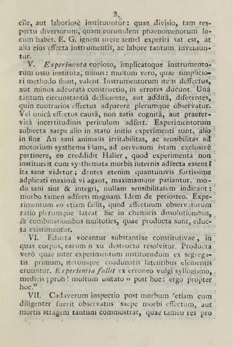 cile, aut laboriose instituuntur: quae divisio,. tam res- pectu diversonim, quam eorumdem phaenomenorum !o- cum habet. E. G. ignem uiere semel experiri sat est, at aiia eius (.ffjcta instiumentis', ac labore tantum invemun- tur. V. Experimcnta copioso, implicatoque instrumento» rum ussu instituta, minus: muitum vero, quae simplicio» ri methodo iiunt, valent. Instrumentorum item defTectus, aut minus adcurata consrructio, in errores ducunt. Una Lmtum circunstantia dtfhciente, aut addita, diferentes, quin contrarios trTcctus adparere plerumque observatur. Vel unica erT^ctus causa, non satis cognita, aut praeter- visa. incertitudinis periculum adfert. Experimtntorura subiecta saepe alio in statu initio experimenti sunt, alio sn Hne An sani animaus irritabilitas, ac sensibilitas ad motorium systhema i lam, ad nervosum istam exclusive pertinere, eo creddidit Haller, quod experimenta rsori instituerit cum sy themata morbis iuternis adfecta essent? ita sane videtur; dcntes etenim quantumvis fortissime adplicati maxima vi agant, maximamque patiantur, mo- do sani sint & integri, nullam sensibilitattm indicant: ' moibo tamen adfecti magnam. Idem de periosteo. Expe- fimentum eo etiam failit, quod effcctuum obseiv.-toium ratio plerumque lateat Sic in chemicis dtssoiutiombus, & combin.u ioiiibus multoties, quae producta sunt, educ- ta extstimantur. VI. Educta vocantur substantiae constitutivae, in quas corpus, earum n xu destructo resolvitur. Produeta vero quae inter experimenium instituendum ex segrega- tis ptimum, iteiumque coadunatis latentibus dementis eruuntur. Experientia folht ex erroneo vulgi■syllbgiimo, medieis jproh! multum usitato » post hoc: ergo propter hoc. VII. Cadaverom inspectio post morbum 'etiam cum diligenter fuerit observatus sacpc morbi *jflfectum, aut mortis stragcm tantum commosttac, quae tamin tes pro