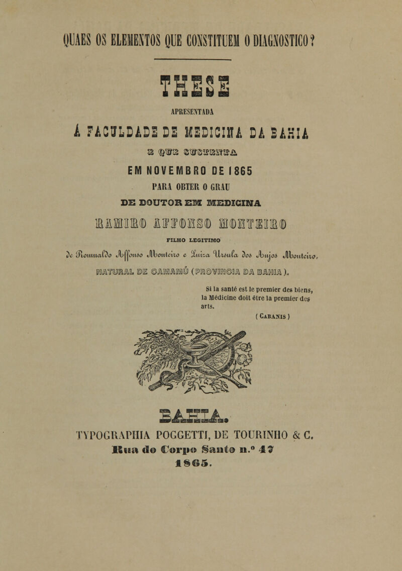 QUAES OS ELEITOS QUE CONSTITUEM O DIAGNOSTICO? THE2E APRESENTADA A FACULDADE DE IKDICIUi DA BAHIA EM NOVEMBRO DE 1865 PARA OBTER O GRAU DE DOUTOR HM. BXSDIGINA M1HWD lOTOTM HKDHTaiIU) FILHO LEGITIMO ilc ííxomuaQo Jvuouòo Mooiílcuo e %w&a xltauia 7)oò Jbníoò Maouiclio, MATOSm BE (Q&m&Vm (PR®\7Dlía©flA ©A ©ASMA)» Si la santé est le premier des biens, la Medicine doit être la premier dcs arts. (Cabanis ) TYPOGRAPHIA POGGETTI, DE TOURINHO & C. Buii do Corpo §axito n.° 4? 1SG5.