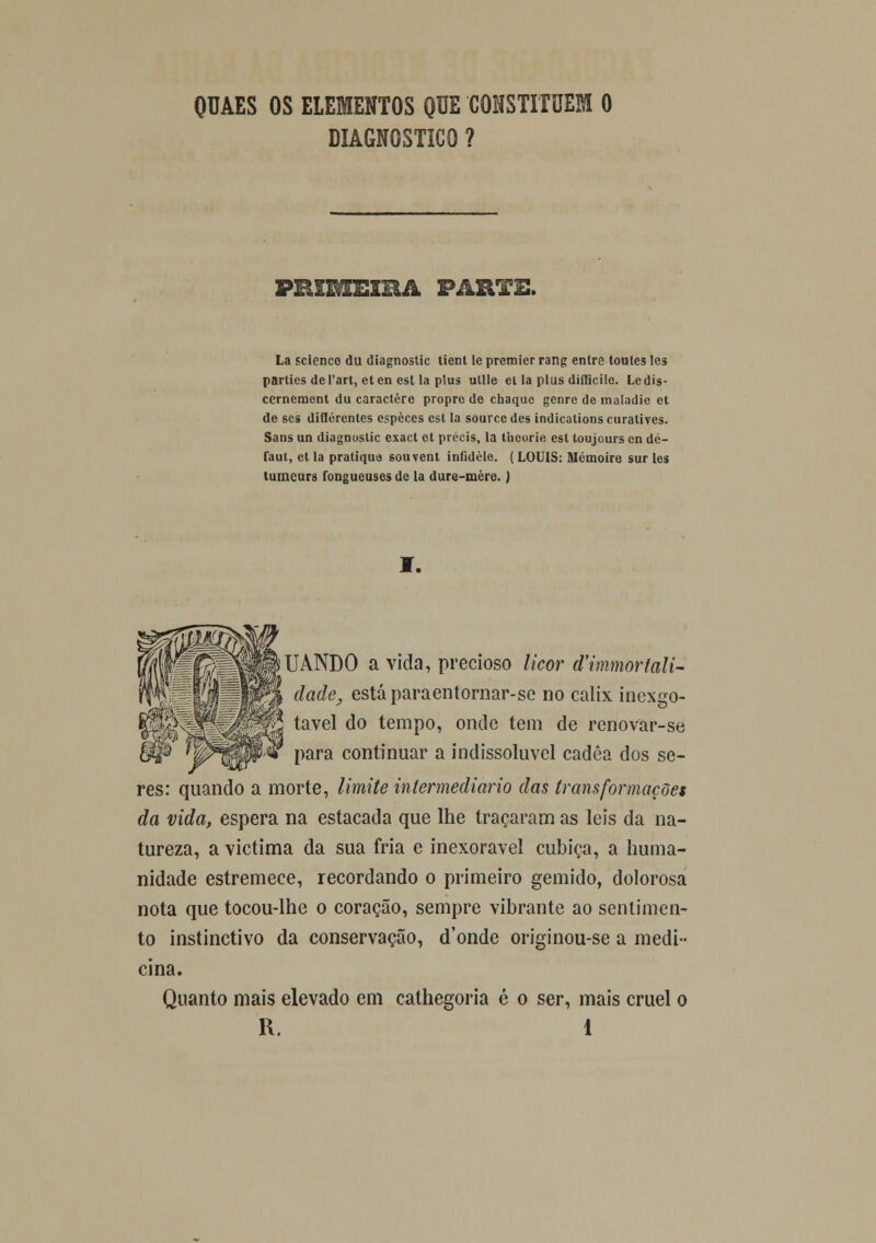 QUAES OS ELEMENTOS QUE CONSTITUEM 0 DIAGNOSTICO ? PRIMEIRA PARTE. La sclence du diagnostic tient le premier rang enlre toules les parlies de)'art, eten est la plus utlle el la plus diílicilc. Ledis- cerneracnt du caractere propre de chaquc genre de maladic et de ses diQcrenles espèces est la sourcedes indicationscuratives. Sans un diagnostic exact et prccis, la tueorie est toujours en de- la m, et la pratique souvent infidèle. (LOUIS: Mémoire sur les tumeurs fongueuses de la dure-mère.) I. UANDO a vida, precioso licor d'immortali~ dade, está paraentornar-sc no cálix inexgo- tavel do tempo, onde tem de renovar-se para continuar a indissolúvel cadêa dos se- res: quando a morte, limite intermediário das transformações da vida, espera na estacada que lhe traçaram as leis da na- tureza, a victima da sua fria e inexorável cubica, a huma- nidade estremece, recordando o primeiro gemido, dolorosa nota que tocou-lhe o coração, sempre vibrante ao sentimen- to instinctivo da conservação, d'onde originou-se a medi- cina. Quanto mais elevado em cathegoria é o ser, mais cruel o