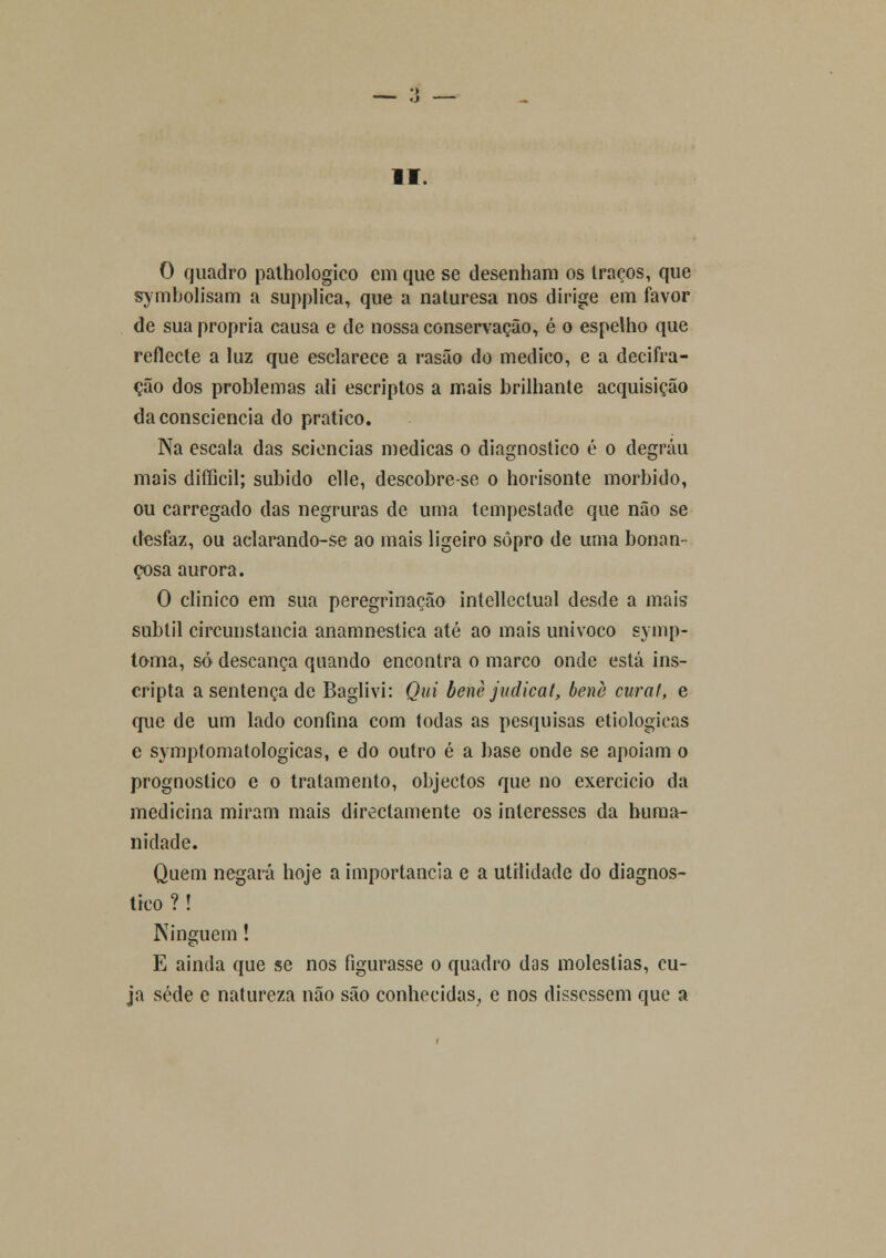 O quadro pathologico cm que se desenham os traços, que symbolisam a supplica, que a naturesa nos dirige em favor de sua própria causa e de nossa conservação, é o espelho que reflecte a luz que esclarece a rasão do medico, e a decifra- ção dos problemas ali escriptos a mais brilhante acquisição da consciência do pratico. Na escala das sciencias medicas o diagnostico é o degrau mais difficil; subido elle, descobre-se o horisonte mórbido, ou carregado das negruras de uma tempestade que não se desfaz, ou aclarando-se ao mais ligeiro sopro de urna bonan- çosa aurora. O clinico em sua peregrinação intellcctual desde a mais subtil circunstancia anamnestica até ao mais unívoco symp- toma, só descança quando encontra o marco onde está ins- cripta a sentença de Baglivi: Qui benè judicat, benè curai, e que de um lado confina com todas as pesquisas etiológicas e symptomatologicas, e do outro é a base onde se apoiam o prognostico e o tratamento, objectos que no exercício da medicina miram mais directamente os interesses da huma- nidade. Quem negará hoje a importância e a utilidade do diagnos- tico ? ! Ninguém! E ainda que se nos figurasse o quadro das moléstias, cu- ja sede e natureza não são conhecidas, e nos dissessem que a