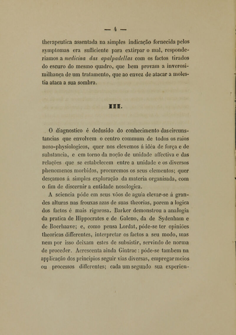 therapeutica assentada na simples indicação fornecida pelos symptomas era sufliciente para extirpar o mal, responde- ríamos a medicina das apalpadellas com os factos tirados do escuro do mesmo quadro, que bem provam a inverosi- milhança de um tratamento, que ao envez de atacar a molés- tia ataca a sua sombra. III. O diagnostico é dedusido do conhecimento das circuns- tancias que envolvem o centro commum de todos os raios noso-physiologicos, quer nos elevemos á idéa de força e de substancia, e em torno da noção de unidade affectiva e das relações que se estabelecem entre a unidade e os diversos phenomenos mórbidos, procuremos os seus elementos; quer desçamos á simples exploração da matéria organisada, com o fim de discernir a entidade nosologica. A sciencia pôde em seus voos de águia elevar-se à gran- des alturas nas frouxas azas de suas theorias, porem a lógica dos factos é mais rigorosa. Barker demonstrou a analogia da pratica de Hippocrates e de Galeno, da de Sydenhain e de Boerhaave; e, como pensa Lordat, póde-se ter opiniões theoricas differentes, interpretar os factos a seu modo, mas nem por isso deixam estes de subsistir, servindo de norma de proceder. Acrescenta ainda Gintrac: póde-se também na applicação dos princípios seguir vias diversas, empregar meios ou processos differentes; cada um segundo sua expericn-