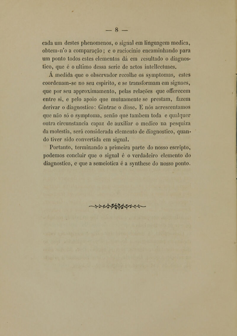 cada um destes phenomenos, o signa! em linguagem medica, obtem-n'o a comparação; e o raciocínio encaminhando para um ponto todos estes elementos dá em resultado o diagnos- tico, que é o ultimo dessa serie de actos intellcctuaes. Á medida que o observador recolhe os symptomas, estes coordenam-se no seu espirito, e se transformam em signaes, que por seu approximamento, pelas relações que ofFerecem entre si, e pelo apoio que mutuamente se prestam, fazem derivar o diagnostico: Gintrac o disse. E nós acrescentamos que não só o symptoma, senão que também toda e qualquer outra circunstancia capaz de auxiliar o medico na pesquiza da moléstia, será considerada elemento de diagnostico, quan- do tiver sido convertida ein signal. Portanto, terminando a primeira parte do nosso escripto, podemos concluir que o signal é o verdadeiro elemento do diagnostico, e que a semeiotica é a synthcse do nosso ponto. —y^f/£f§§^*4~!^