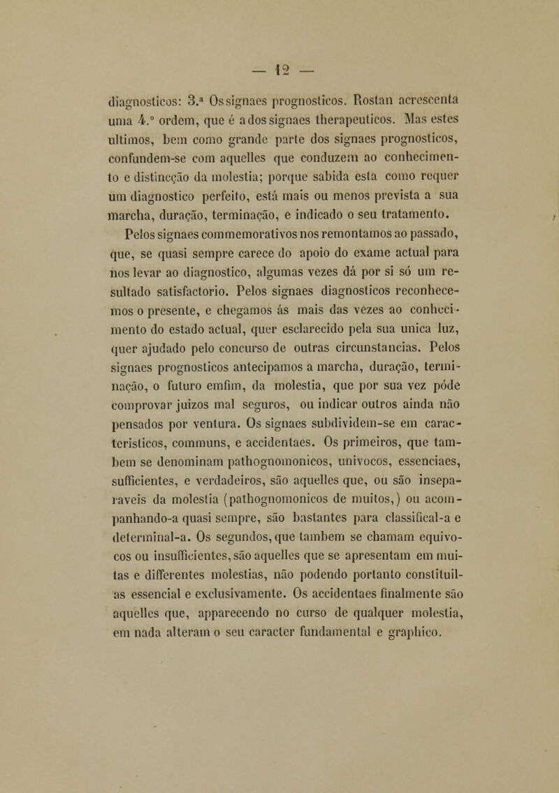 diagnósticos: 3.a Os signaes prognósticos. Rostan acrescenta unia 4.° ordem, que é adossignaes therapeuticos. Mas estes últimos, bem como grande parte dos signaes prognósticos, confundem-se com aquelles que conduzem ao conhecimen- to e distincção da moléstia; porque sabida esta como requer um diagnostico perfeito, está mais ou menos prevista a sua marcha, duração, terminação, e indicado o seu tratamento. Pelos signaes commemorativos nos remontamos ao passado, que, se quasi sempre carece do apoio do exame actual para nos levar ao diagnostico, algumas vezes dá por si só um re- sultado satisfactorio. Pelos signaes diagnósticos reconhece- mos o presente, e chegamos ás mais das vezes ao conheci- mento do estado actual, quer esclarecido pela sua única luz, quer ajudado pelo concurso de outras circunstancias. Pelos signaes prognósticos antecipamos a marcha, duração, termi- nação, o futuro emfim, da moléstia, que por sua vez pode comprovar juizos mal seguros, ou indicar outros ainda não pensados por ventura. Os signaes subdividem-se em carac- tcristicos, communs, e accidentaes. Os primeiros, que tam- bém se denominam pathognomonicos, unívocos, essenciaes, sufficientes, e verdadeiros, são aquelles que, ou são insepa- ráveis da moléstia (pathognomonicos de muitos,) ou acom- panhando-a quasi sempre, são bastantes para classifical-a e determinal-a. Os segundos, que lambem se chamam equívo- cos ou insuficientes, são aquelles que se apresentam em mui- tas e differentes moléstias, não podendo portanto constituil- as essencial e exclusivamente. Os accidentaes finalmente são aquelles que, apparecendo no curso de qualquer moléstia, em nada alteram o seu caracter fundamental e graphico.