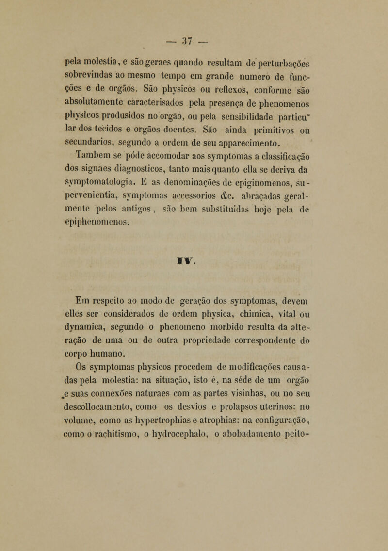pela moléstia, e sãogeracs quando resultam de perturbações sobrevindas ao mesmo tempo em grande numero de func- ções e de órgãos. São physicos ou reflexos, conforme são absolutamente caracterisados pela presença de phenomenos physicos produsidos no órgão, ou pela sensibilidade particu lar dos tecidos e órgãos doentes. São ainda primitivos ou secundários, segundo a ordem de seu apparecimento. Também se pode accomodar aos symptomas a classificação dos signaes diagnósticos, tanto mais quanto ella se deriva da symptomatologia. E as denominações de epiginomenos, su- pervenientia, symptomas accessorios &c. abraçadas geral- mente pelos antigos, são bem substituídas hoje pela de epi phenomenos. IV. Em respeito ao modo de geração dos symptomas, devem elles ser considerados de ordem physica, chimica, vital ou dynamica, segundo o phenomeno mórbido resulta da alte- ração de uma ou de outra propriedade correspondente do corpo humano. Os symptomas physicos procedem de modificações causa- das pela moléstia: na situação, isto é, na sede de um órgão jd suas connexões naturaes com as partes visinhas, ou no seu descollocamento, como os desvios e prolapsos uterinos: no volume, como as hypertrophias e atrophias: na configuração, como o rachitismo, o hydrocephalo, o abobadamento peito-