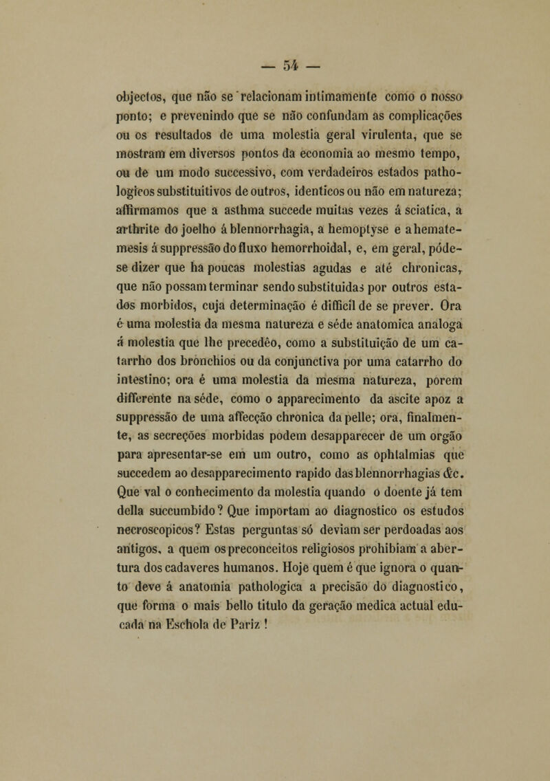 objectos, que não se relacionam intimamente como o nosso ponto; e prevenindo que se não confundam as complicações ou os resultados de uma moléstia geral virulenta, que se mostram em diversos pontos da economia ao mesmo tempo, ou de um modo successivo, com verdadeiros estados patho- logicos substituitivos de outros, idênticos ou não em natureza; affirmamos que a asthma succede muitas vezes á sciatica, a arthrite do joelho á blennorrhagia, a hemoptyse e ahemate- mesis ásuppressão do fluxo hemorrhoidal, e, em geral, póde- se dizer que ha poucas moléstias agudas e até chronicasT que não possam terminar sendo substituídas por outros esta- dos mórbidos, cuja determinação é difficíl de se prever. Ora é uma moléstia da mesma natureza e sede anatómica análoga á moléstia que lhe precedêo, como a substituição de um ca- tarrho dos bronchios ou da conjunctiva por uma catarrho do intestino; ora é uma moléstia da mesma natureza, porem difierente na sede, como o apparecimento da ascite apoz a suppressão de uma affecção chronica dapelle; ora, finalmen- te, as secreções mórbidas podem desapparecer de um órgão para apresentar-se em um outro, como as ophtalmias que succedem ao desapparecimento rápido dasblennorrhagias ác. Que vai o conhecimento da moléstia quando o doente já tem delia succumbido ? Que importam ao diagnostico os estudos necroscopicos? Estas perguntasse deviam ser perdoadas aos antigos, a quem os preconceitos religiosos prohibiana a aber- tura dos cadáveres humanos. Hoje quem é que ignora o quan- to deve á anatomia pathologica a precisão do diagnostico, que forma o mais bello titulo da geração medica actual edu- cada na Eschola de Pariz !