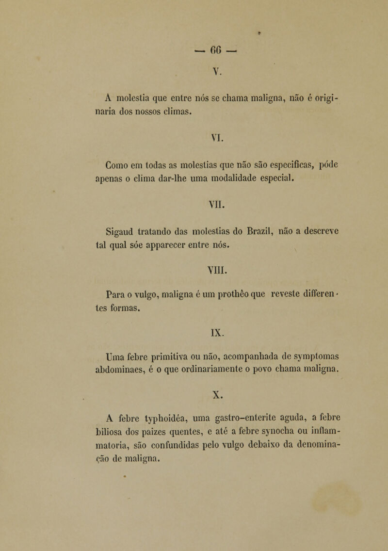 V. A moléstia que entre nós se chama maligna, não é origi- naria dos nossos climas. VI. Como em todas as moléstias que não são especificas, pode apenas o clima dar-lhe uma modalidade especial. VII. Sigaud tratando das moléstias do Brazil, não a descreve tal qual sóe apparecer entre nós. VIII. Para o vulgo, maligna é um prothêo que reveste differen tes formas. IX. Uma febre primitiva ou não, acompanhada de symptomas abdominaes, é o que ordinariamente o povo chama maligna. X. A febre typhoidéa, uma gastro-enterite aguda, a febre biliosa dos paizes quentes, e até a febre synocha ou inflam- matoria, são confundidas pelo vulgo debaixo da denomina- ção de maligna.