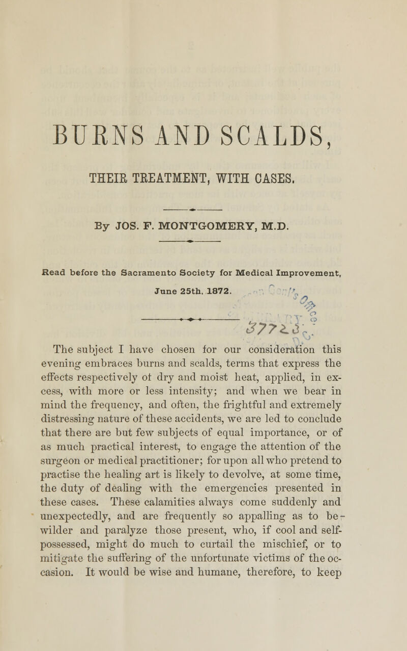 BURNS AND SCALDS THEIR TREATMENT, WITH OASES. By JOS. F. MONTGOMERY, M.D. Read before the Sacramento Society for Medical Improvement, June 25th. 1872. 377'^ The subject I have chosen for our consideration this evening embraces burns and scalds, terms that express the effects respectively of dry and moist heat, applied, in ex- cess, with more or less intensity; and when we bear in mind the frequency, and often, the frightful and extremely distressing nature of these accidents, we are led to conclude that there are but few subjects of equal importance, or of as much practical interest, to engage the attention of the surgeon or medical practitioner; for upon all who pretend to practise the healing art is likely to devolve, at some time, the duty of dealing with the emergencies presented in these cases. These calamities always come suddenly and unexpectedly, and are frequently so appalling as to be- wilder and paralyze those present, who, if cool and self- possessed, might do much to curtail the mischief, or to mitigate the suffering of the unfortunate victims of the oc- casion. It would be wise and humane, therefore, to keep