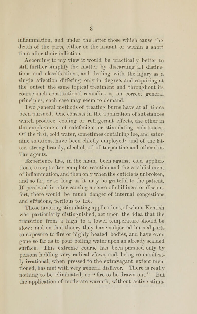 inflammation, and under the latter those which cause the death of the parts, either on the instant or within a short time after their infliction. According to my view it would be practically better to still further simplify the matter by discarding all distinc- tions and classifications, and dealing with the injury as a single affection differing only in degree, and requiring at the outset the same topical treatment and throughout its course such constitutional remedies as, on correct general principles, each case may seem to demand. Two general methods of treating burns have at all times been pursued. One consists in the application of substances which produce cooling or refrigerant effects, the other in the employment ot calefacient or stimulating substances. Of the first, cold water, sometimes containing ice, and satur- nine solutions, have been chiefly employed; and of the lat- ter, strong brandy, alcohol, oil of turpentine and other sim- ilar agents. Experience has, in the main, been against cold applica- tions, except after complete reaction and the establishment of inflammation, and then only when the cuticle is unbroken, and so far, or so long as it may be grateful to the patient. If persisted in after causing a sense of chilliness or discom- fort, there would be much danger of internal congestions and effusions, perilous to life. Those favoring stimulating applications, of whom Kentish was particularly distinguished, act upon the idea that the transition from a high to a lower temperature should be slow; and on that theory they have subjected burned parts to exposure to fire or highly heated bodies, and have even gone so far as to pour boiling water upon an already scalded surface. This extreme course has been pursued only by persons holding very radical views, and, being so manifest- ly irrational, when pressed to the extravagant extent men- tioned, has met with very general disfavor. There is really nothing to be eliminated, no  fire to be drawn out. But the application of moderate warmth, without active stimu.