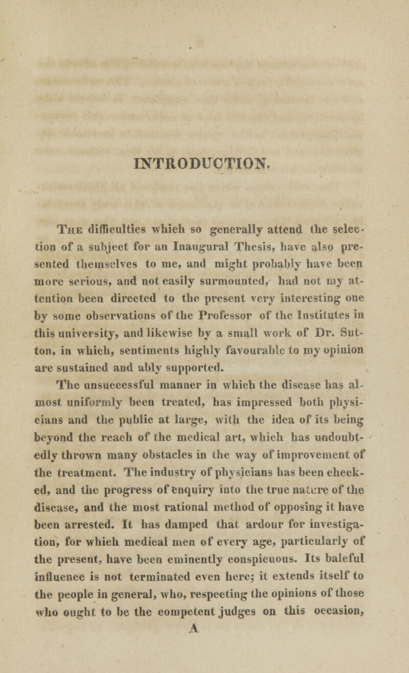 INTRODUCTION. The difficulties which so generally attend the selec- tion of a subject for an Inaugural Thesis, have also pre- sented themselves to me, and might probably have been more serious, and not easily surmounted, had not my at- tention been directed to the present very interesting one by some observations of the Professor of the Institutes in this university, and likewise by a small work of Dr. Sut- ton, in which, sentiments highly favourable to my opinion are sustained and ably supported. The unsuccessful manner in which the disease has al- most uniformly been treated, has impressed both physi- cians and the public at large, with the idea of its being beyond the reach of the medical art, which has undoubt- edly thrown many obstacles in the way of improvement of the treatment. The industry of physicians has been check- ed, and the progress of enquiry into the true nature of the disease, and the most rational method of opposing it have been arrested. It has damped that ardour for investiga- tion, for which medical men of every age, particularly of the present, have been eminently conspicuous. Its baleful influence is not terminated even here; it extends itself to the people in general, who, respecting the opinions of those who ought to be the competent judges on this occasion, \