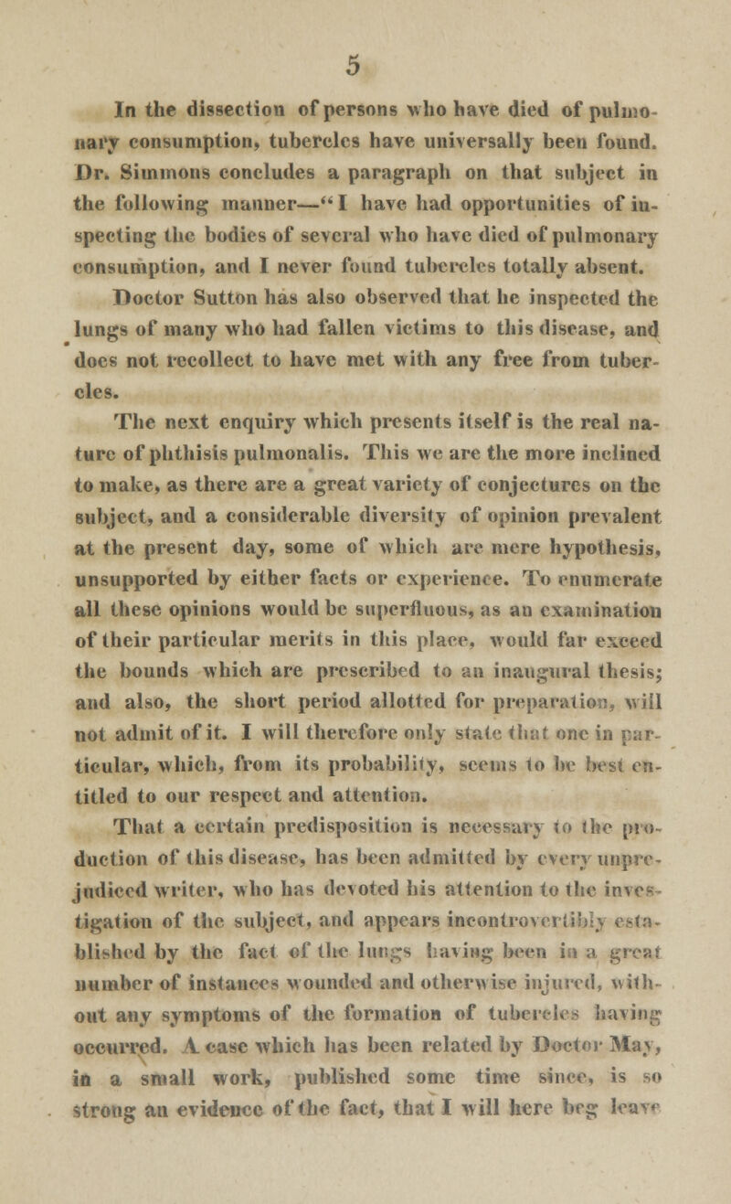 In the dissection of persons who have died of pulmo- nary consumption, tubercles have universally been found. Dr. Simmons concludes a paragraph on that subject in the following manner—I have had opportunities of in- specting the bodies of several who have died of pulmonary consumption, and I never found tubercles totally absent. Doctor Sutton has also observed that he inspected the lungs of many who had fallen victims to this disease, and does not recollect to have met with any free from tuber- cles. The next enquiry which presents itself is the real na- ture of phthisis pulmonalis. This we are the more inclined to make, as there are a great variety of conjectures on the subject, and a considerable diversity of opinion prevalent at the present day, some of which are mere hypothesis, unsupported by either facts or experience. To enumerate all these opinions would be superfluous, as an examination of their particular merits in this place, would far exceed the bounds which are prescribed to an inaugural thesis; and also, the short period allotted for preparation, will not admit of it. I will therefore only state that one in ticular, which, from its probability, seems to be best en- titled to our respect and attention. That a certain predisposition is necessary to the pro- duction of this disease, has been admitted by every unpre- judiced writer, who has devoted his attention to the inves tigation of the subject, and appears incontrovertible esta- blished by the fact of the lungs having been in a great number of instances Mounded and otherwise injured, with- out any symptoms of the formation of tubercles ha^ occurred. A case which has been related by Doctor May, in a small work, published some time since, is so strong an evidence of the fact, that I will here beg kam