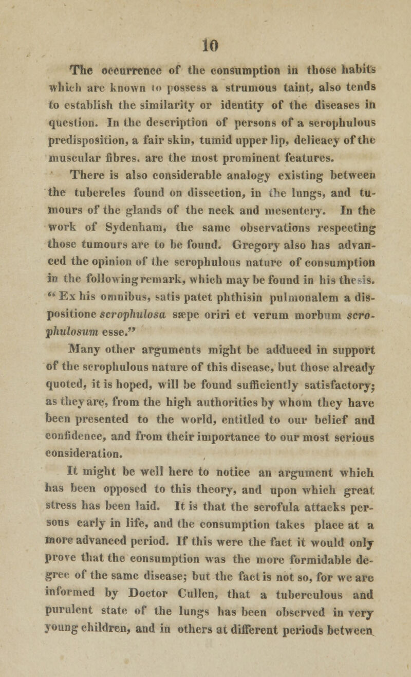 The occurrence of the consumption in those habits which are known to possess a strumous taint; also tends to establish the similarity or identity of the diseases in question. In the description of persons of a scrophulous predisposition, a fair skin, tumid upper lip, delicacy of the muscular fibres, are the most prominent features. There is also considerable analogy existing between the tubercles found on dissection, in the lungs, and. tu- mours of the glands of the neck and mesentery. In the work of Sydenham, the same observations respecting those tumours are to be found. Gregory also has advan- ced the opinion of the scrophulous nature of consumption in the following remark, which may be found in his thesis. Ex his omnibus, satis patet phthisin pulmonalem a dis- positione scrophulosa ssepe oriri et verum morbum scro- phtdosum esse. Many other arguments might be adduced in support of the scrophulous nature of this disease, but those already quoted, it is hoped, will be found sufficiently satisfactory; as they are, from the high authorities by whom they have been presented to the world, entitled to our belief and confidence, and from their importance to our most serious consideration. It might be well here to notice an argument which has been opposed to this theory, and upon which great stress has been laid. It is that the scrofula attacks per- sons early in life, and the consumption takes place at a more advanced period. If this were the fact it would only prove that the consumption was the more formidable de- gree of the same disease; but the fact is not so, for we are informed by Doctor Cullen, that a tuberculous and purulent state of the lungs has been observed in very young children, and in others at different periods between