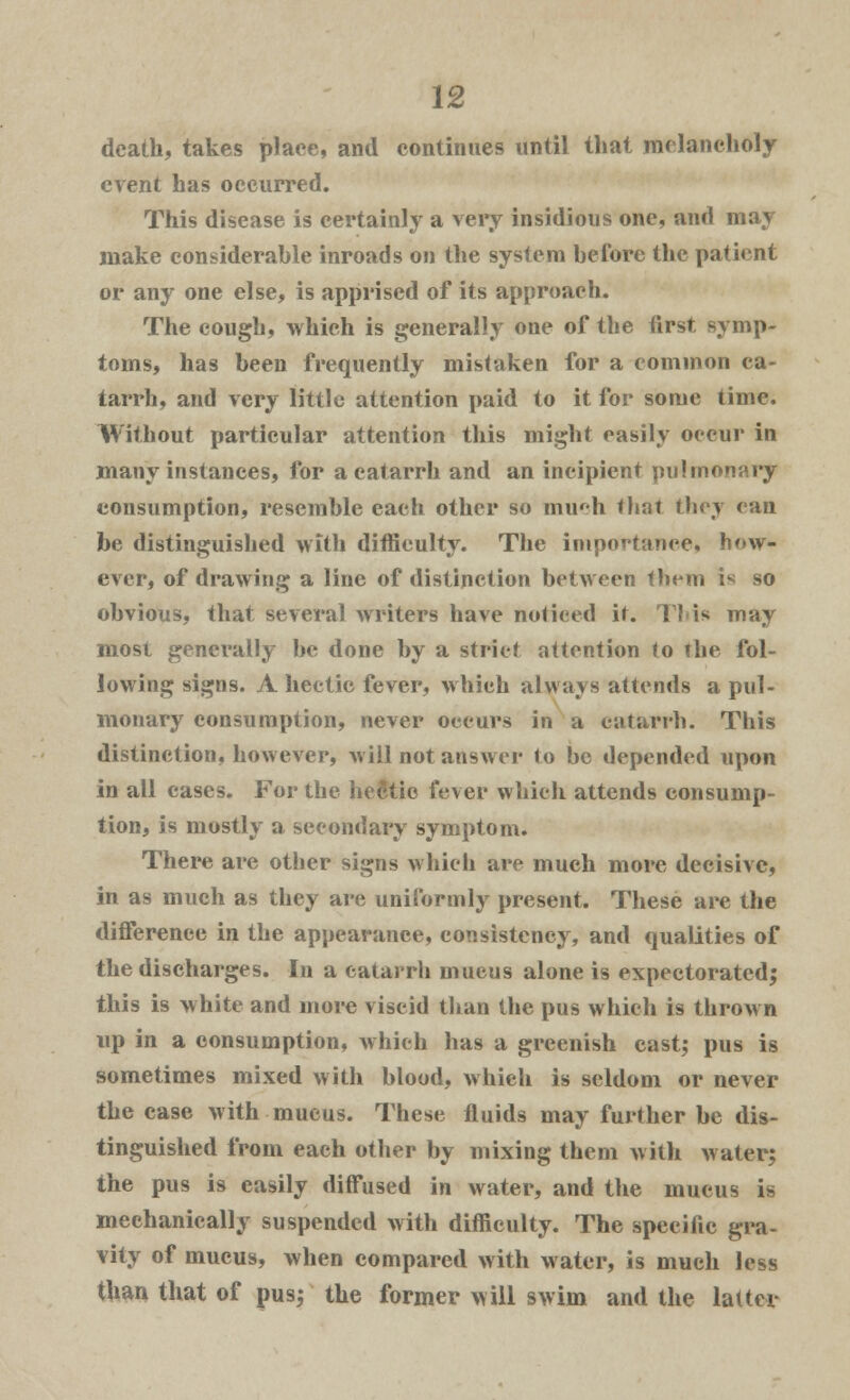 death, takes place, and continues until that melancholy event has occurred. This disease is certainly a very insidious one, and may make considerable inroads on the system before the patient or any one else, is apprised of its approach. The cough, which is generally one of the first symp- toms, has been frequently mistaken for a common ca- tarrh, and very little attention paid to it for some time. Without particular attention this might easily occur in many instances, for a catarrh and an incipient pulmonary consumption, resemble each other so much that they ean be distinguished with difficulty. The importance, how- ever, of drawing a line of distinction between them is so obvious, that several writers have noticed it. This may most generally be done by a strict attention to the fol- lowing signs. A hectic fever, which always attends a pul- monary consumption, never occurs in a catarrh. This distinction, however, will not answer to be depended upon in all cases. For the hec'tie fever which attends consump- tion, is mostly a secondary symptom. There are other signs which are much more decisive, in as much as they are uniformly present. These are the difference in the appearance, consistency, and qualities of the discharges. In a catarrh mucus alone is expectorated; this is white and more viscid than the pus which is thrown up in a consumption, which has a greenish cast; pus is sometimes mixed with blood, which is seldom or never the case with mucus. These fluids may further be dis- tinguished from each other by mixing them with Avater; the pus is easily diffused in water, and the mucus i- mechanically suspended with difficulty. The specific gra- vity of mucus, when compared with water, is much less than that of pus; the former will swim and the latter