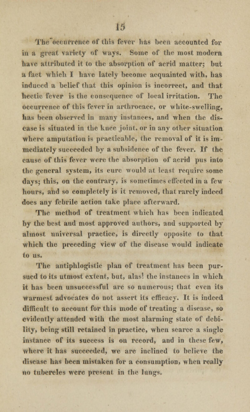 The'oceurrence of ibis fever has been accounted for in a great variety of ways. Some of the most modern, have attributed it to the absorption of acrid matter; but a fact which I have lately become acquainted with, has induced a belief that this opinion is incorrect, and that hectic fever is the consequence of local irritation. The occurrence of this fever in arthrocace, or white-swelling, has been observed in many instances, and when the dis- ease is situated in the knee joint, or in any other situation where amputation is practicable, the removal of it is im- mediately succeeded by a subsidence of the fever. If the cause of this fever were the absorption of acrid pus into the general system, its cure would at least require some days; this, on the contrary, is sometimes effected in a few hours, and so completely is it removed, that rarely indeed does any febrile action take place afterward. The method of treatment which has been indicated by the best and most approved authors, and supported by almost universal practice, is directly opposite to that which the preceding view of the disease would indicate to us. The antiphlogistic plan of treatment has been pur- sued to its utmost extent, but, alas! the instances in which it has been unsuccessful are so numerous; that even its warmest advocates do not assert its efficacy. It is indeed difficult to account for this mode of treating a disease, so evidently attended with the most alarming state of debi- lity, being still retained in practice, when scarce a single instance of its success is on record, and in these few, where it has succeeded, we are inclined to believe the disease has been mistaken for a consumption, when really no tubercles were present in the lungs.