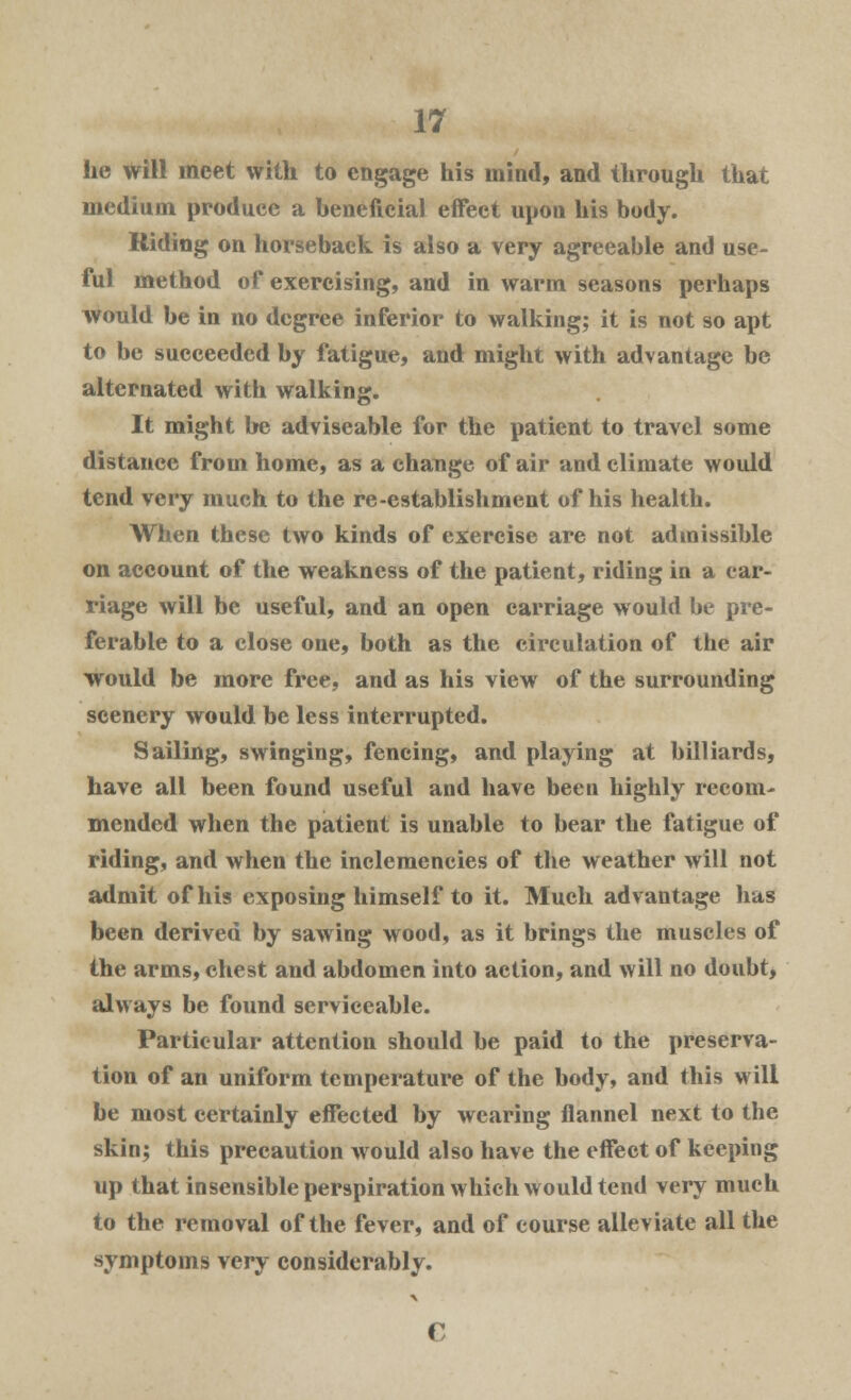 he will meet with to engage his mind, and through that medium produce a beneficial effect upon his body. Riding on horseback is also a very agreeable and use- ful method of exercising, and in warm seasons perhaps would be in no degree inferior to walking; it is not so apt to be succeeded by fatigue, and might with advantage be alternated with walking. It might be adviseable for the patient to travel some distance from home, as a change of air and climate would tend very much to the re-establishment of his health. When these two kinds of exercise are not admissible on account of the weakness of the patient, riding in a car- riage will be useful, and an open carriage would be pre- ferable to a close one, both as the circulation of the air would be more free, and as his view of the surrounding scenery would be less interrupted. Sailing, swinging, fencing, and playing at billiards, have all been found useful and have been highly recom- mended when the patient is unable to bear the fatigue of riding, and when the inclemencies of the weather will not admit of his exposing himself to it. Much advantage has been derived by sawing wood, as it brings the muscles of the arms, chest and abdomen into action, and will no doubt, always be found serviceable. Particular attention should be paid to the preserva- tion of an uniform temperature of the body, and this will be most certainly effected by wearing flannel next to the skin; this precaution would also have the effect of keeping up that insensible perspiration which would tend very much to the removal of the fever, and of course alleviate all the symptoms very considerably.