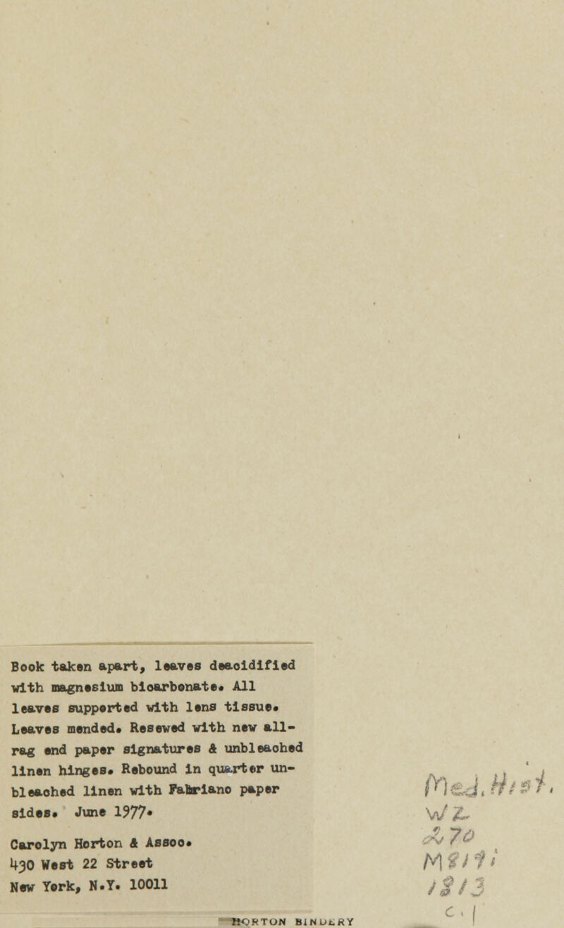 Book taken apart, leaves deaoidlfied with magnesium bioarbonate. All leaves supported with lens tissue* Leaves mended* Reseved with new all- rag end paper signatures 4 unbleached linen hinges. Rebound In quarter un- bleached linen with Faftrlano paper fM£o< ffi sides. June 1977. W 2» Carolyn Horton & Assoc. £?V 7& 1+30 West 22 Street tA $ J i t New York, N.Y. 10011 /g ~BORTON BINUtRY C