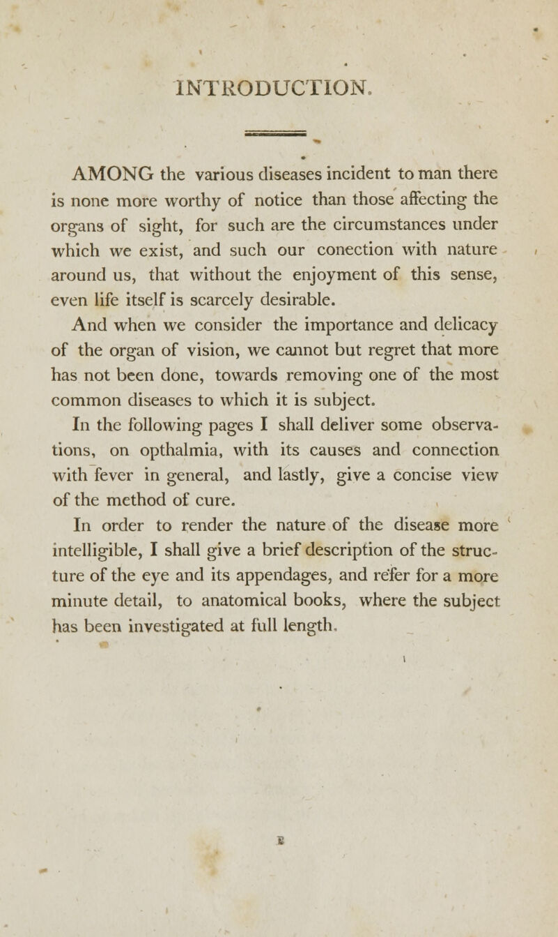 INTRODUCTION, AMONG the various diseases incident to man there is none more worthy of notice than those affecting the organs of sight, for such are the circumstances under which we exist, and such our conection with nature around us, that without the enjoyment of this sense, even life itself is scarcely desirable. And when we consider the importance and delicacy of the organ of vision, we cannot but regret that more has not been done, towards removing one of the most common diseases to which it is subject. In the following pages I shall deliver some observa- tions, on opthalmia, with its causes and connection with fever in general, and lastly, give a concise view of the method of cure. In order to render the nature of the disease more intelligible, I shall give a brief description of the struc- ture of the eye and its appendages, and refer for a more minute detail, to anatomical books, where the subject has been investigated at full length.