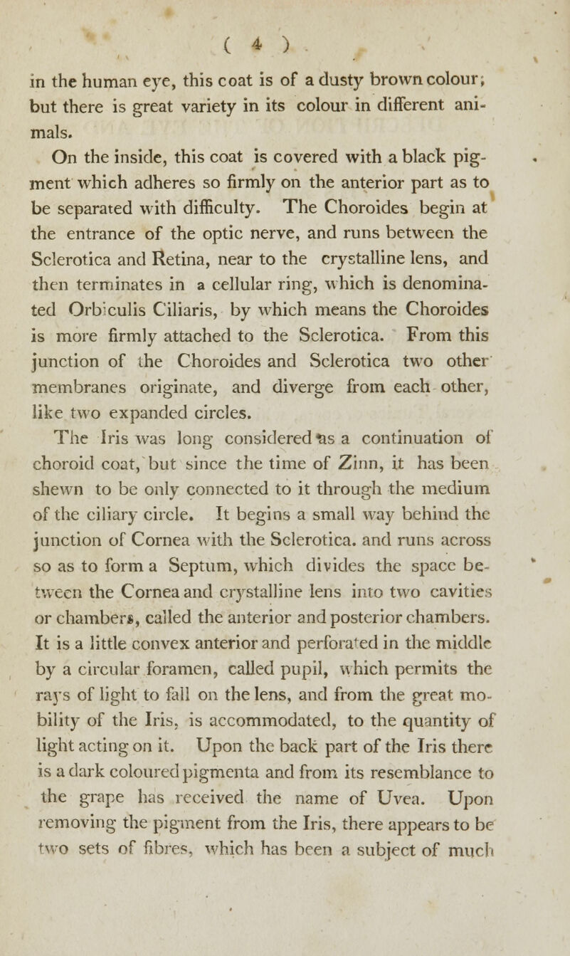 in the human eye, this coat is of a dusty brown colour; but there is great variety in its colour in different ani- mals. On the inside, this coat is covered with a black pig- ment which adheres so firmly on the anterior part as to be separated with difficulty. The Choroides begin at the entrance of the optic nerve, and runs between the Sclerotica and Retina, near to the crystalline lens, and then terminates in a cellular ring, which is denomina- ted Orb'xulis Ciliaris, by which means the Choroides is more firmly attached to the Sclerotica. From this junction of the Choroides and Sclerotica two other membranes originate, and diverge from each other, like two expanded circles. The Iris was long considered &s a continuation of choroid coat, but since the time of Zinn, it has been shewn to be only connected to it through the medium of the ciliary circle. It begins a small way behind the junction of Cornea with the Sclerotica, and runs across so as to form a Septum, which divides the space be- tween the Cornea and crystalline lens into two cavities or chamber*, called the anterior and posterior chambers. It is a little convex anterior and perforated in the middle by a circular foramen, called pupil, which permits the raj's of light to fall on the lens, and from the great mo- bility of the Iris, is accommodated, to the quantity of light acting on it. Upon the back part of the Iris there is a dark coloured pigmenta and from its resemblance to the grape has received the name of Uvea. Upon removing the pigment from the Iris, there appears to be two sets of fibres, which has been a subject of much