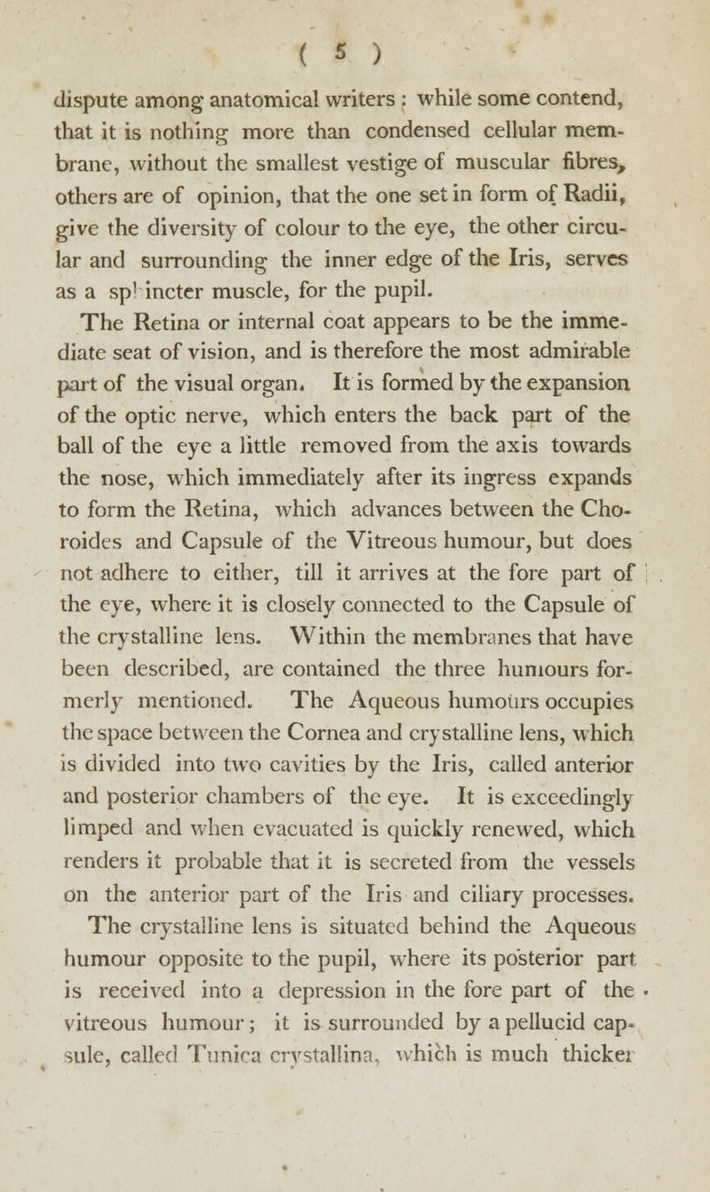 dispute among anatomical writers : while some contend, that it is nothing more than condensed cellular mem- brane, without the smallest vestige of muscular fibres, others are of opinion, that the one set in form of Radii, give the diversity of colour to the eye, the other circu- lar and surrounding the inner edge of the Iris, serves as a sp' incter muscle, for the pupil. The Retina or internal coat appears to be the imme- diate seat of vision, and is therefore the most admirable part of the visual organ. It is formed by the expansion of the optic nerve, which enters the back part of the ball of the eye a little removed from the axis towards the nose, which immediately after its ingress expands to form the Retina, which advances between the Cho- roides and Capsule of the Vitreous humour, but does not adhere to either, till it arrives at the fore part of the eye, where it is closely connected to the Capsule of the crystalline lens. Within the membranes that have been described, are contained the three humours for- merly mentioned. The Aqueous humours occupies the space between the Cornea and crystalline lens, which is divided into two cavities by the Iris, called anterior and posterior chambers of the eye. It is exceedingly limped and when evacuated is quickly renewed, which renders it probable that it is secreted from the vessels on the anterior part of the Iris and ciliary processes. The crystalline lens is situated behind the Aqueous humour opposite to the pupil, where its posterior part is received into a depression in the fore part of the vitreous humour; it is surrounded by a pellucid cap- sule, called Tunica crystallina, which is much thickei