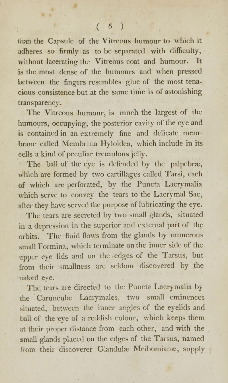 than the Capsule of the Vitreous humour to which it adheres so firmly as to be separated with difficulty, without lacerating the Vitreous coat and humour. It is the most dense of the humours and when pressed between the fingers resembles glue of the most tena- cious consistence but at the same time is of astonishing transparency. The Vitreous humour, is much the largest of the humours, occupying, the posterior cavity of the eye and is contained in an extremely fine and delicate mem- brane called Membr na Hyloidea, which include in its cells a kind of peculiar tremulous jelly. The ball of the eye is defended by the palpebrae, which are formed by two cartillages called Tarsi, each of which are perforated, by the Puncta Lacrymalia which serve to convey the tears to the Lacrymal Sac, after they have served the purpose of lubricating the eye. The tears are secreted by two small glands, situated in a depression in the superior and external part of the orbits. The fluid flows from the glands by numerous small Formina, which terminate on the inner side of the upper eye lids and on the edges of the Tarsus, but from their smallness are seldom discovered by the naked eye. The tears are directed to the Puncta Lacrymalia by the Carunculae Lacrymales, two small eminences situated, between the inner angles of the eyelids and ball of the eye of a reddish colour, which keeps them at their proper distance from each other, and with the small glands placed on the edges of the Tarsus, named from their discoverer Glandulae Meibomianae, supply