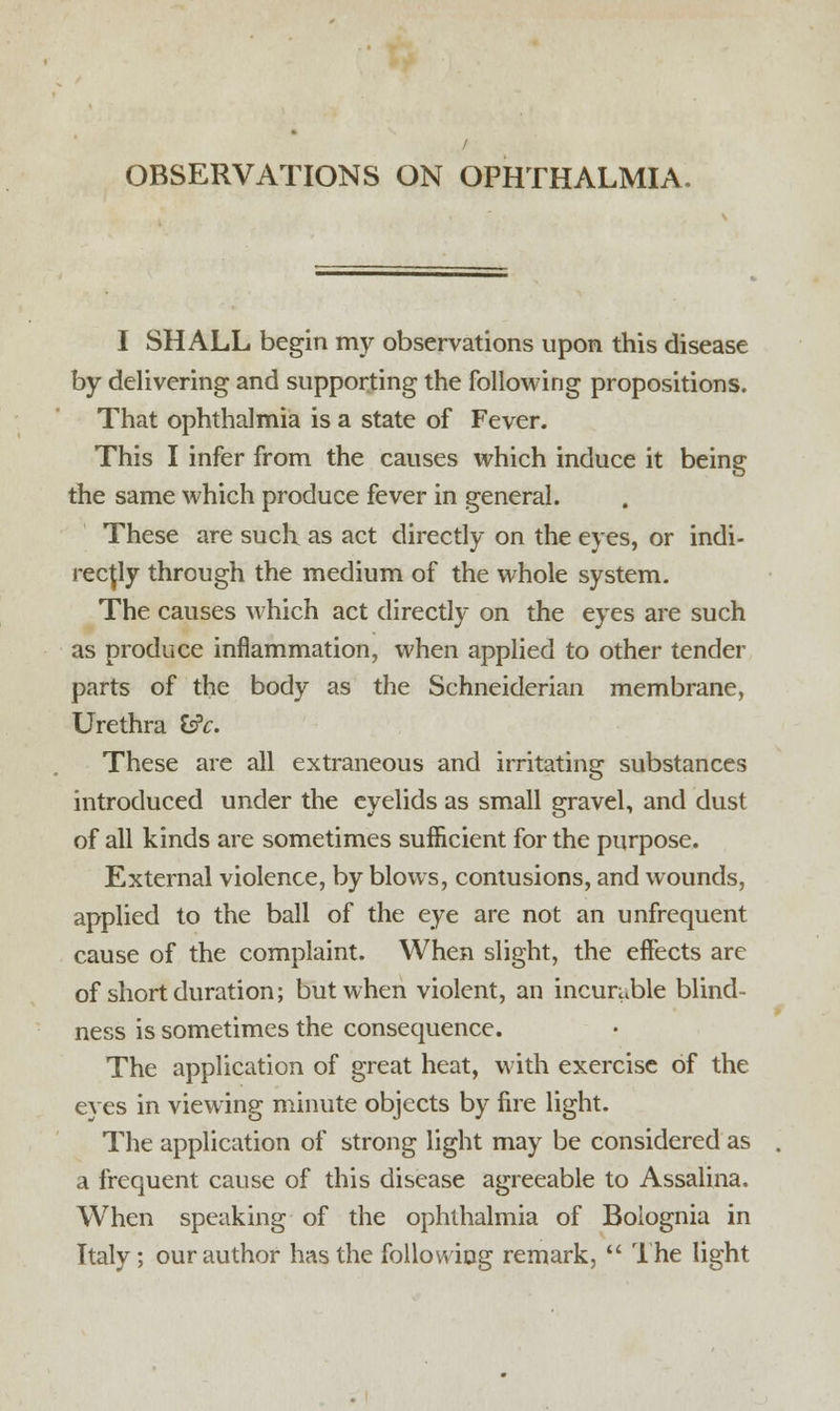 OBSERVATIONS ON OPHTHALMIA. I SHALL begin my observations upon this disease by delivering and supporting the following propositions. That ophthalmia is a state of Fever. This I infer from the causes which induce it being the same which produce fever in general. These are such as act directly on the eyes, or indi- rectly through the medium of the whole system. The causes which act directly on the eyes are such as produce inflammation, when applied to other tender parts of the body as the Schneiderian membrane, Urethra Is'c. These are all extraneous and irritating substances introduced under the eyelids as small gravel, and dust of all kinds are sometimes sufficient for the purpose. External violence, by blows, contusions, and wounds, applied to the ball of the eye are not an unfrequent cause of the complaint. When slight, the effects are of short duration; but when violent, an incurable blind- ness is sometimes the consequence. The application of great heat, with exercise of the eyes in viewing minute objects by fire light. The application of strong light may be considered as a frequent cause of this disease agreeable to Assalina. When speaking of the ophthalmia of Bolognia in Italy; our author has the following remark,  The light