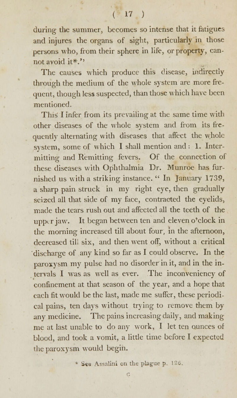during the summer, becomes so intense that it fatigues and injures the organs of sight, particularly in those persons who, from their sphere in life, or property, can- not avoid it*.*' The causes which produce this disease, indirectly through the medium of the whole system are more fre- quent, though less suspected, than those which have been mentioned. This I infer from its prevailing at the same time with other diseases of the whole system and from its fre- quently alternating with diseases that affect the whole system, some of which I shall mention and: 1. Inter- mitting and Remitting fevers. Of the connection of these diseases with Ophthalmia Dr. Munroe has fur- nished us with a striking instance.  In January 1739, a sharp pain struck in my right eye, then gradually seized all that side of my face, contracted the eyelids, made the tears rush out and affected all the teeth of the upper jaw. It began between ten and eleven o'clock in the morning increased till about four, in the afternoon, decreased tili six, and then went off, without a critical discharge of any kind so far as I could observe. In the paroxysm my pulse had no disorder in it, and in the in- tervals I was as well as ever. The inconveniency of confinement at that season of the year, and a hope that each fit would be the last, made me suffer, these periodi- cal pains, ten days without trying to remove them by any medicine. The pains increasing daily, and making me at last unable to do any work, I let ten ounces of blood, and took a vomit, a little time before I expected the paroxysm would begin. * Sea Assalini on the plague p. 126. C