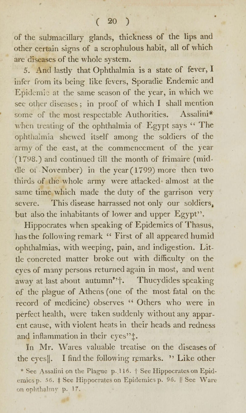 of the submacillary glands, thickness of the lips and other certain signs of a scrophulous habit, all of which are diseases of the whole system. 5. And lastly that Ophthalmia is a state of fever, I infer from its being like fevers, Sporadie Endemic and Epidemic at the same season of the year, in which we see other diseases; in proof of which I shall mention some of the most respectable Authorities. Assalini* when treating of the ophthalmia of Egypt says  The ophthalmia shewed itself among the soldiers of the army of the east, at the commencement of the year (1798.) and continued till the month of frimaire (mid- dle of November) in the year (1799) more then two thirds of the whole army were attacked almost at the same time which made the duty of the garrison very severe. This disease harrassed not only our soldiers, but also the inhabitants of lower and upper Egypt. Hippocrates when speaking of Epidemics of Thasus, has the following remark  First of all appeared humid ophthalmias, with weeping, pain, and indigestion. Lit- tle concreted matter broke out with difficulty on the eyes of many persons returned again in most, and went away at last about autumn*'f. Thucydides speaking of the plague of Athens (one of the most fatal on the record of medicine) observes  Others who were in perfect health, were taken suddenly without any appar- ent cause, with violent heats in their heads and redness and inflammation in their eyes J. In Mr. Wares valuable treatise on the diseases of the eyes ||. I find the following remarks.  Like other * See Assalini on the Plague p. 116. t See Hippocrates on Epid- emics p. 56. \ See Hippocrates on Epidemics p. 96. If See Ware on ophthalmy p. 17.