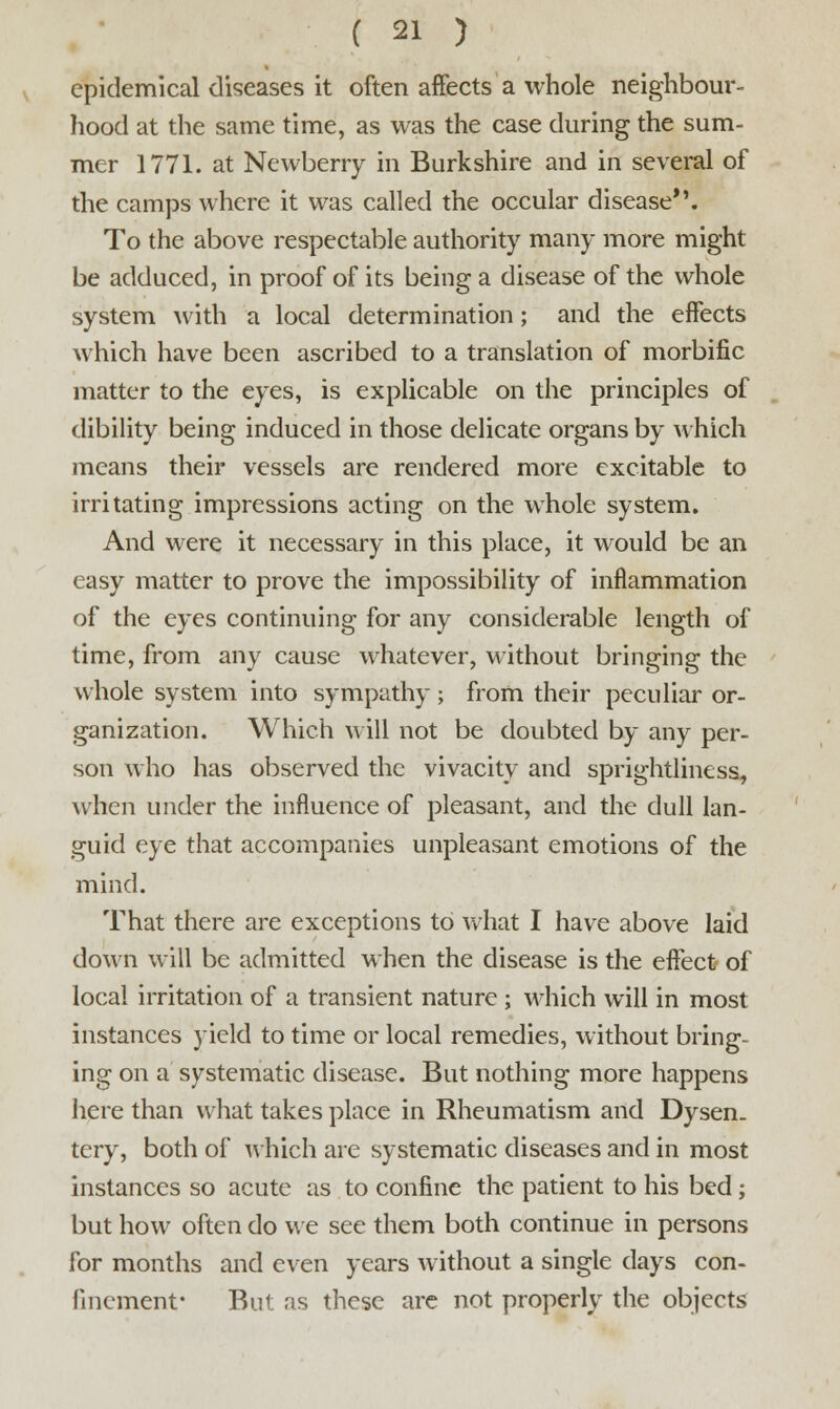 epidemical diseases it often affects a whole neighbour- hood at the same time, as was the case during the sum- mer 1771. at Newberry in Burkshire and in several of the camps where it was called the occular disease*'. To the above respectable authority many more might be adduced, in proof of its being a disease of the whole system with a local determination; and the effects which have been ascribed to a translation of morbific matter to the eyes, is explicable on the principles of dibility being induced in those delicate organs by which means their vessels are rendered more excitable to irritating impressions acting on the whole system. And were it necessary in this place, it would be an easy matter to prove the impossibility of inflammation of the eyes continuing for any considerable length of time, from any cause whatever, without bringing the whole system into sympathy; from their peculiar or- ganization. Which will not be doubted by any per- son who has observed the vivacity and sprightliness, when under the influence of pleasant, and the dull lan- guid eye that accompanies unpleasant emotions of the mind. That there are exceptions to what I have above laid down will be admitted when the disease is the effect of local irritation of a transient nature ; which will in most instances yield to time or local remedies, without bring- ing on a systematic disease. But nothing more happens here than what takes place in Rheumatism and Dysen. tery, both of which are systematic diseases and in most instances so acute as to confine the patient to his bed ; but how often do we see them both continue in persons for months and even years without a single days con- finement- But as these are not properly the objects