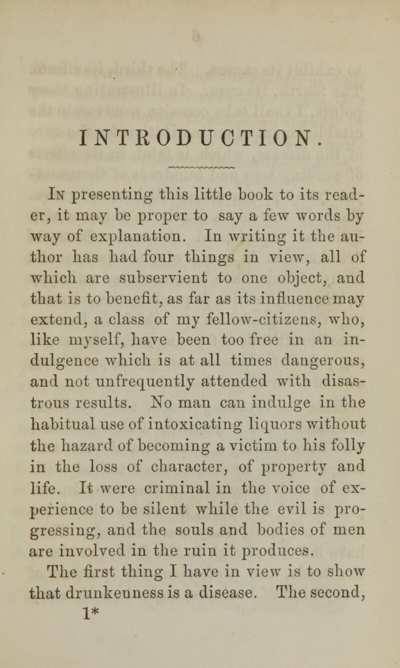 INTRODUCTION. In presenting this little book to its read- er, it may be proper to say a few words by way of explanation. In writing it the au- thor has had four things in view, all of which are subservient to one object, and that is to benefit, as far as its influence may extend, a class of my fellow-citizens, who, like myself, have been too free in an in- dulgence which is at all times dangerous, and not unfrequently attended with disas- trous results. No man can indulge in the habitual use of intoxicating liquors without the hazard of becoming a victim to his folly in the loss of character, of property and life. It were criminal in the voice of ex- perience to be silent while the evil is pro- gressing, and the souls and bodies of men are involved in the ruin it produces. The first thing I have in view is to show that drunkenness is a disease. The second, 1*