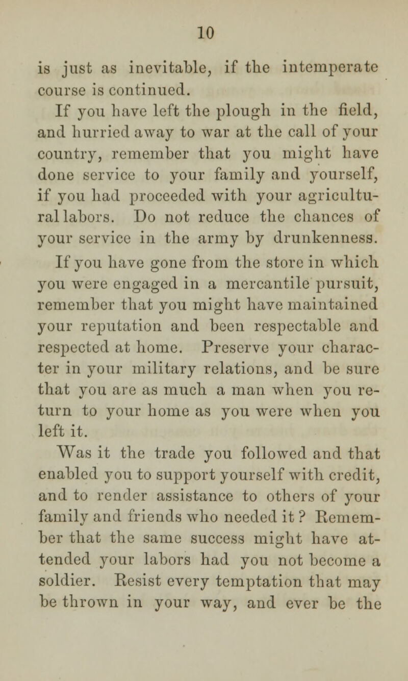 is just as inevitable, if the intemperate course is continued. If you have left the plough in the field, and hurried away to war at the call of your country, remember that you might have done service to your family and yourself, if you had proceeded with your agricultu- ral labors. Do not reduce the chances of your service in the army by drunkenness. If you have gone from the store in which you were engaged in a mercantile pursuit, remember that you might have maintained your reputation and been respectable and respected at home. Preserve your charac- ter in your military relations, and be sure that you are as much a man when you re- turn to your home as you were when you left it. Was it the trade you followed and that enabled you to support yourself with credit, and to render assistance to others of your family and friends who needed it ? Kemem- ber that the same success might have at- tended your labors had you not become a soldier. Resist every temptation that may be thrown in your way, and ever be the