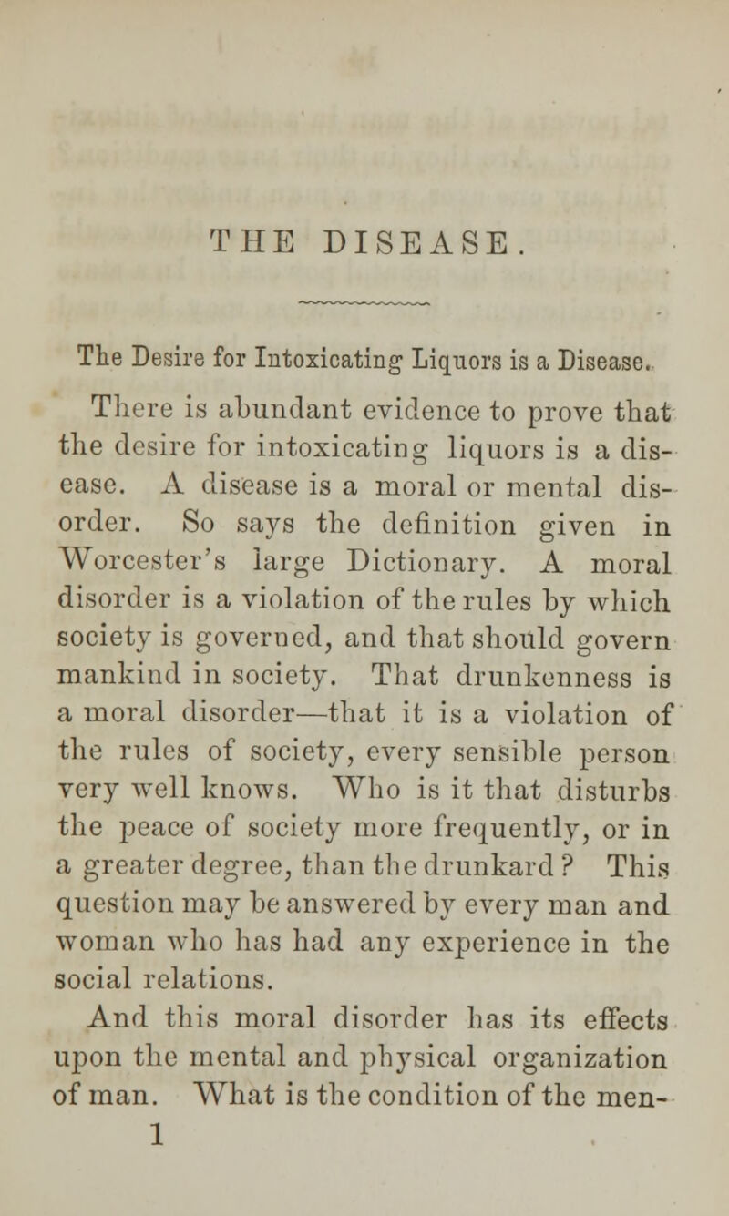 THE DISEASE The Desire for Intoxicating- Liquors is a Disease. There is abundant evidence to prove that the desire for intoxicating liquors is a dis- ease. A disease is a moral or mental dis- order. So says the definition given in Worcester's large Dictionary. A moral disorder is a violation of the rules by which society is governed, and that should govern mankind in society. That drunkenness is a moral disorder—that it is a violation of the rules of society, every sensible person very well knows. Who is it that disturbs the peace of society more frequently, or in a greater degree, than the drunkard ? This question may be answered by every man and woman who has had any experience in the social relations. And this moral disorder has its effects upon the mental and physical organization of man. What is the condition of the men- 1