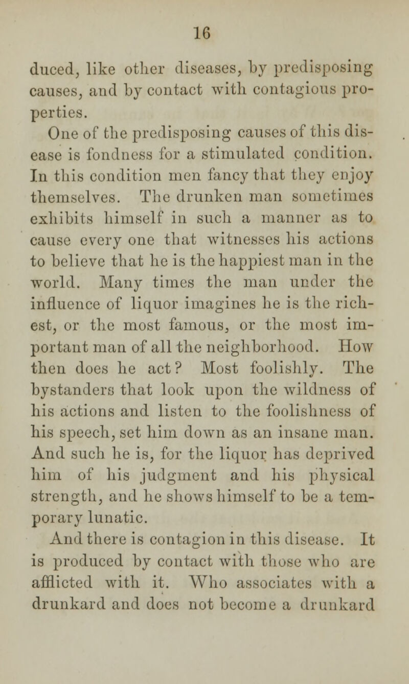 duced, like other diseases, by predisposing causes, and by contact with contagious pro- perties. One of the predisposing causes of this dis- ease is fondness for a stimulated condition. In this condition men fancy that they enjoy themselves. The drunken man sometimes exhibits himself in such a manner as to cause every one that witnesses his actions to believe that he is the happiest man in the world. Many times the man under the influence of liquor imagines he is the rich- est, or the most famous, or the most im- portant man of all the neighborhood. How then does he act? Most foolishly. The bystanders that look upon the wildness of his actions and listen to the foolishness of his speech, set him down as an insane man. And such he is, for the liquor has deprived him of his judgment and his physical strength, and he shows himself to be a tem- porary lunatic. And there is contagion in this disease. It is produced by contact with those who are afflicted with it. Who associates with a drunkard and does not become a drunkard