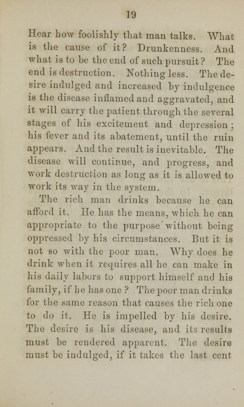 Hear how foolishly that man talks. What is the cause of it? Drunkenness. And what is to be the end of such pursuit ? The end is destruction. Nothing less. The de- sire indulged and increased by indulgence is the disease inflamed and aggravated, and it will carry the patient through the several stages of his excitement and depression ; his fever and its abatement, until the ruin appears. And the result is inevitable. The disease will continue, and progress, and work destruction as long as it is allowed to work its way in the system. The rich man drinks because he can afford it. He has the means, which he can appropriate to the purpose'without being oppressed by his circumstances. But it is not so with the poor man. Why does he drink when it requires all he can make in his daily labors to support himself and his family, if he has one ? The poor man drinks for the same reason that causes the rich one to do it. He is impelled by his desire. The desire is his disease, and its results must be rendered apparent. The desire must be indulged, if it takes the last cent