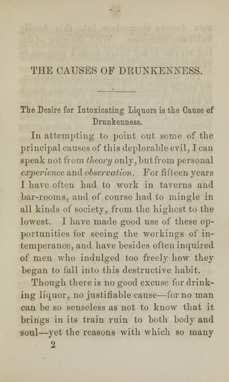 THE CAUSES OF DRUNKENNESS. The Desire for Intoxicating Liquors is the Cause of Drunkenness, In attempting to point out some of the principal causes of this deplorable evil, I can speak not from theory only,butfrorn personal experience and observation. For fifteen years I have often had to work in taverns and bar-rooms, and of course had to mingle in all kinds of society, from the highest to the lowest. I have made good use of these op- portunities for seeing the workings of in- temperance, and have besides often inquired of men who indulged too freely how they began to fall into this destructive habit. Though there is no good excuse for drink- ing liquor, no justifiable cause—for no man can be so senseless as not to know that it brings in its train ruin to both body and soul—yet the reasons with which so many 2