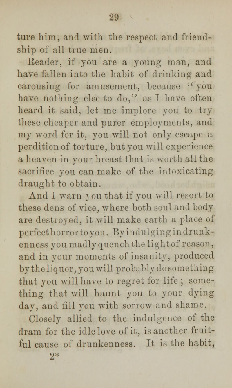 ture him, and with the respect and friend- ship of all true men. Reader, if you are a young man, and have fallen into the habit of drinking and carousing for amusement, because  you have nothing else to do, as I have often heard it said, let me implore you to try these cheaper and purer employments, and my word for it, you will not only escape a perdition of torture, but you will experience a heaven in your breast that is worth all the sacrifice you can make of the intoxicating draught to obtain. And I warn } ou that if you will resort to these dens of vice, where both soul and body are destroyed, it will make earth a place of perfect horror to you. By indulging in drunk- enness you madly quench the lightof reason, and in your moments of insanity, produced by the liquor, you will probably do something that you will have to regret for life ; some- thing that will haunt you to your dying day, and fill you with sorrow and shame. Closely allied to the indulgence of the dram for the idle love of it, is another fruit- ful cause of drunkenness. It is the habit, 2*