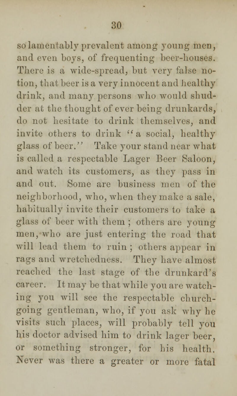 so lamentably prevalent among young men, and even boys, of frequenting beer-houses. There is a wide-spread, but very false no- tion, that beer is a very innocent and healthy drink, and many persons who would shud- der at the thought of ever being drunkards, dp not hesitate to drink themselves, and invite others to drink a social, healthy glass of beer. Take your stand near what is called a respectable Lager Beer Saloon, and watch its customers, as they pass in and out. Some are business men of the neighborhood, who, Avhen they make a sale, habitually invite their customers to take a glass of beer with them ; others are young men, who are just entering the road that will lead them to ruin ; others appear in rags and wretchedness. They have almost reached the last stage of the drunkard's career. It may be that while you are watch- ing you will see the respectable church- going gentleman, who, if you ask why he visits such places, will probably tell you his doctor advised him to drink lager beer, or something stronger, for his health. Never was there a greater or more fatal