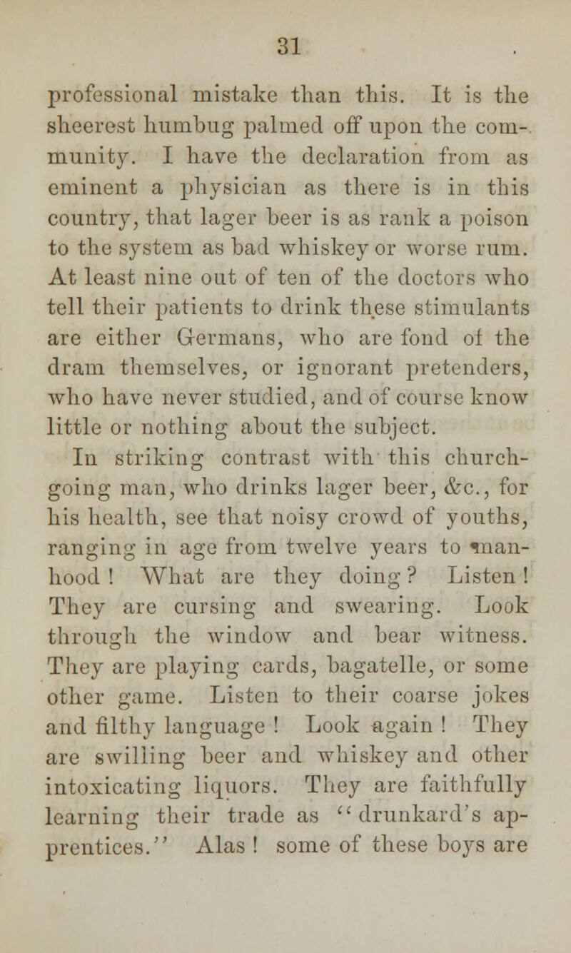 professional mistake than this. It is the sheerest humbug palmed off upon the com-, munity. I have the declaration from as eminent a physician as there is in this country, that lager beer is as rank a poison to the system as bad whiskey or worse rum. At least nine out of ten of the doctors who tell their patients to drink these stimulants are either Germans, who are fond of the dram themselves, or ignorant pretenders, who have never studied, and of course know little or nothing about the subject. In striking contrast with this church- going man, who drinks lager beer, &c, for his health, see that noisy crowd of youths, ranging in age from twelve years to man- hood ! What are they doing ? Listen! They are cursing and swearing. Look through the window and bear witness. They are playing cards, bagatelle, or some other game. Listen to their coarse jokes and filthy language ! Look again ! They are swilling beer and whiskey and other intoxicating liquors. They are faithfully learning their trade as drunkard's ap- prentices. Alas ! some of these boys are