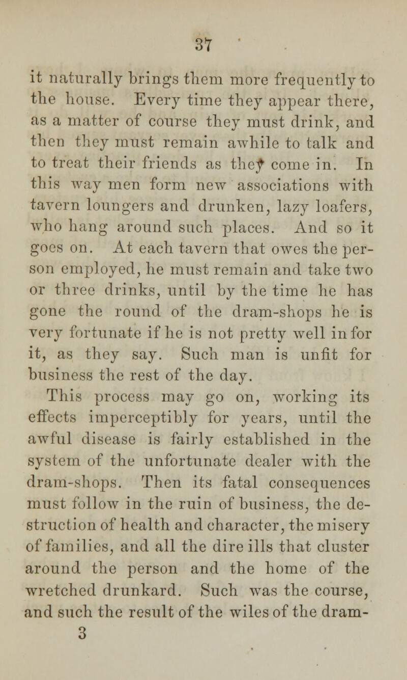 it naturally brings them more frequently to the house. Every time they appear there, as a matter of course they must drink, and then they must remain awhile to talk and to treat their friends as they come in. In this way men form new associations with tavern loungers and drunken, lazy loafers, who hang around such places. And so it goes on. At each tavern that owes the per- son employed, he must remain and take two or three drinks, until by the time he has gone the round of the dram-shops he is very fortunate if he is not pretty well in for it, as they say. Such man is unfit for business the rest of the day. This process may go on, working its effects imperceptibly for years, until the awful disease is fairly established in the system of the unfortunate dealer with the dram-shops. Then its fatal consequences must follow in the ruin of business, the de- struction of health and character, the misery of families, and all the dire ills that cluster around the person and the home of the wretched drunkard. Such was the course, and such the result of the wiles of the dram- 3