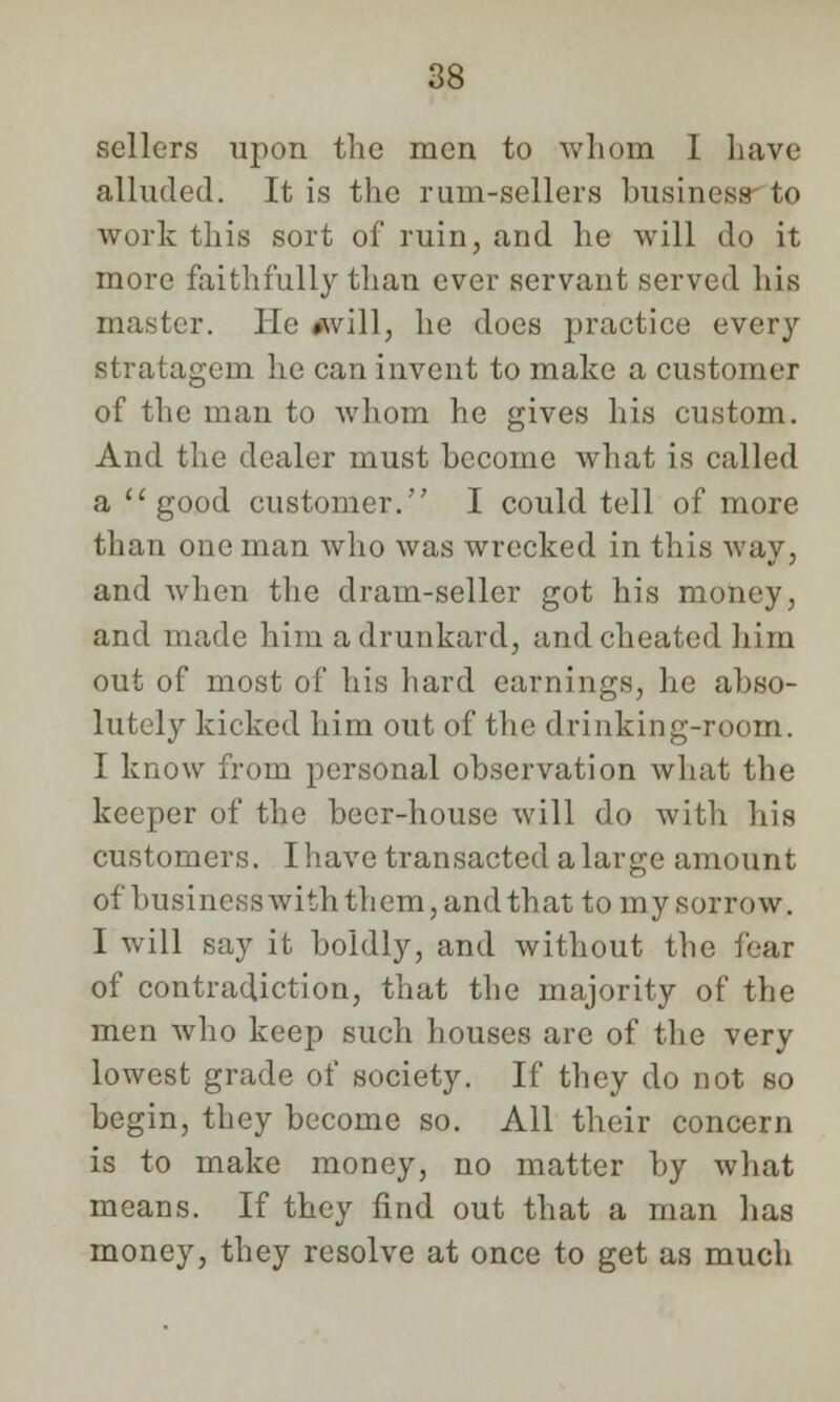 sellers upon the men to whom I have alluded. It is the rum-sellers business to work this sort of ruin, and he will do it more faithfully than ever servant served his master. He »will, he does practice every stratagem lie can invent to make a customer of the man to whom he gives his custom. And the dealer must become what is called a good customer. I could tell of more than one man who was wrecked in this way, and when the dram-seller got his money, and made him a drunkard, and cheated him out of most of his hard earnings, he abso- lutely kicked him out of the drinking-room. I know from personal observation what the keeper of the beer-house will do with his customers. I have transacted a large amount of business with them, and that to my sorrow. I will say it boldly, and without the fear of contradiction, that the majority of the men who keep such houses are of the very lowest grade of society. If they do not so begin, they become so. All their concern is to make money, no matter by what means. If they find out that a man has money, they resolve at once to get as much