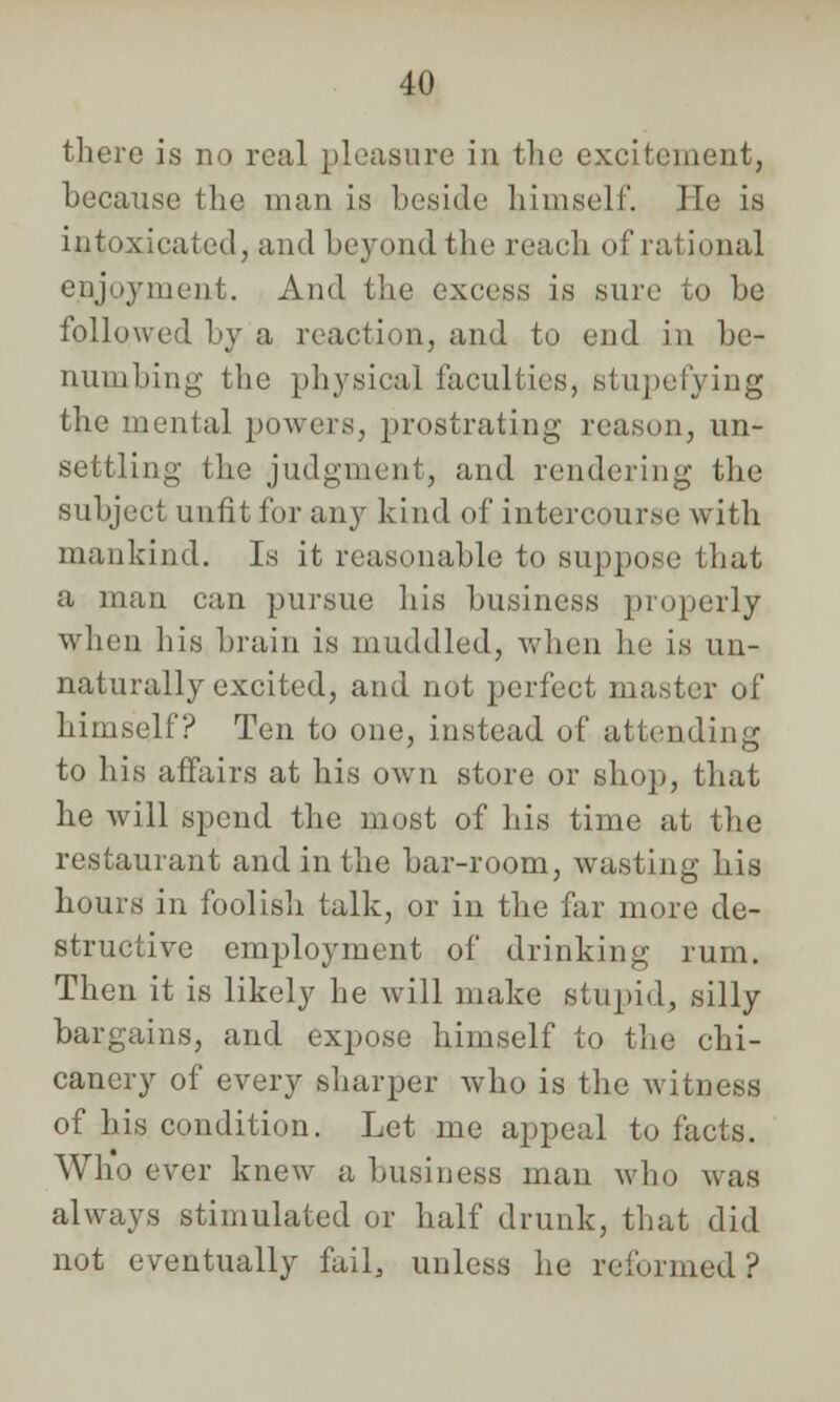 there is no real pleasure in the excitement, because the man is beside himself. He is intoxicated j and beyond the reach of rational enjoyment. And the excess is sure to be followed by a reaction, and to end in be- numbing the physical faculties, stupefying the mental powers, prostrating reason, un- settling the judgment, and rendering the subject unfit for any kind of intercourse with mankind. Is it reasonable to suppose that a man can pursue his business properly when his brain is muddled, when lie is un- naturally excited, and not perfect master of himself? Ten to one, instead of attending to his affairs at his own store or shop, that he will spend the most of his time at the restaurant and in the bar-room, wasting his hours in foolish talk, or in the far more de- structive employment of drinking rum. Then it is likely he will make stupid, silly bargains, and expose himself to the chi- canery of every sharper who is the witness of his condition. Let me appeal to facts. Who ever knew a business man who was always stimulated or half drunk, that did not eventually fail, unless he reformed ?