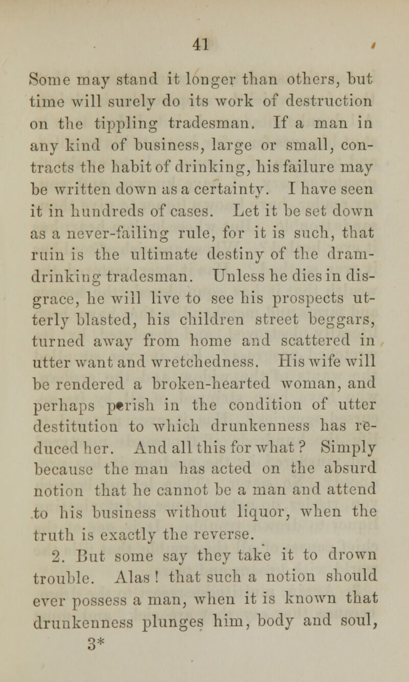 Some may stand it longer than others, but time will surely do its work of destruction on the tippling tradesman. If a man in any kind of business, large or small, con- tracts the habit of drinking, his failure may be written down as a certainty. I have seen it in hundreds of cases. Let it be set down as a never-failing rule, for it is such, that ruin is the ultimate destiny of the dram- drinking tradesman. Unless he dies in dis- grace, he will live to see his prospects ut- terly blasted, his children street beggars, turned away from home and scattered in utter want and wretchedness. His wife will be rendered a broken-hearted woman, and perhaps ptrish in the condition of utter destitution to which drunkenness has re- duced her. And all this for what ? Simply because the man has acted on the absurd notion that he cannot be a man and attend to his business without liquor, when the truth is exactly the reverse. 2. But some say they take it to drown trouble. Alas ! that such a notion should ever possess a man, when it is known that drunkenness plunges him, body and soul, 3*