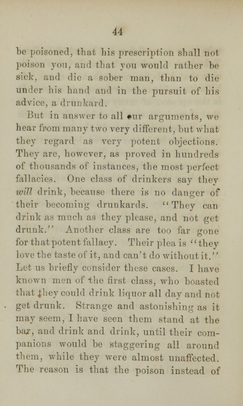 be poisoned, that his prescription shall not poison you, and that you would rather be sick, and die a sober man, than to die under his hand and in the pursuit of his advice, a drunkard. But in answer to all #uir arguments, we hear from many two very different, but what they regard as very potent objections. They are, however, as proved in hundreds of thousands of instances, the most perfect fallacies. One class of drinkers say they will drink, because there is no danger of their becoming drunkards.  They can drink as much as they please, and nol drunk. Another class are too far gone for thatpotent fallacy. Their plea is they love the taste of it, and can't do without it. Let us briefly consider these cases. I have known men of the first class, who boasted that Jhey could drink liquor all day and not get drunk. Strange and astonishing' as it may seem, I have seen them stand at the bar, and drink and drink, until their com- panions would be staggering all around them, while they were almost unaffected. The reason is that the poison instead of