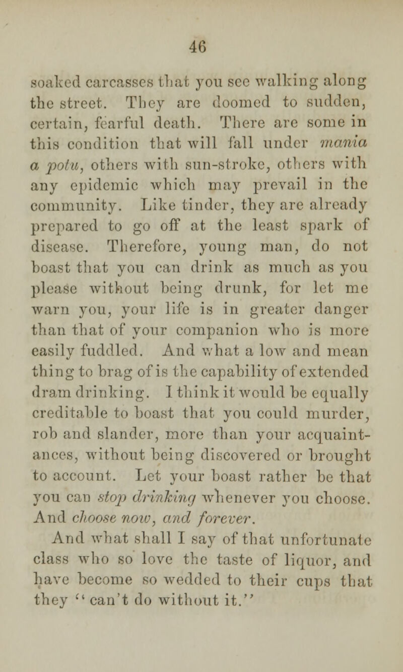 soaked carcasses that you see walking along the street. They are doomed to sudden, certain, fearful death. There are some in this condition that Avill fall under mania a polu, others with sun-stroke, others with any epidemic which may prevail in the community. Like tinder, they are already prepared to go off at the least spark of disease. Therefore, young man, do not boast that you can drink as much as you please without being drunk, for let me warn you, your life is in greater danger than that of your companion who is more easily fuddled. And what a low and mean thing to brag of is the capability of extended dram drinking. I think it would be equally creditable to boast that you could murder, rob and slander, more than your acquaint- ances, without being discovered or brought to account. Let your boast rather be that you can stop drinking whenever you choose. And choose noiv, and forever. And what shall I say of that unfortunate class who so love the taste of liquor, and have become so wedded to their cups that they c< can't do without it.