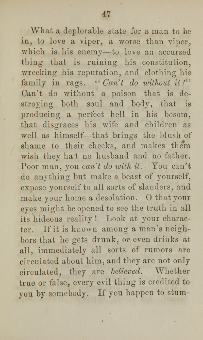 What a deplorable state for a man to be in, to love a viper, a worse than viper, which is his enemy—to love an accursed thing that is ruining his constitution, wrecking his reputation, and clothing his family in rags. Can't do without it! Can't do without a poison that is de- stroying both soul and body, that is producing a perfect hell in his bosom, that disgraces his wife and children as well as himself—that brings the blush of shame to their cheeks, and makes them wish they had no husband and no father. Poor man, you caret do toith it. You can't do anything but make a beast of yourself, expose yourself to all sorts of slanders, and make your home a desolation. 0 that your eyes might be opened to see the truth in all its hideous reality ! Look at your charac- ter. If it is known among a man's neigh- bors that he gets drunk, or even drinks at all, immediately all sorts of rumors are circulated about him, and they are not only circulated, they are believed. Whether true or false, every evil thing is credited to you by somebody. If you happen to stum-