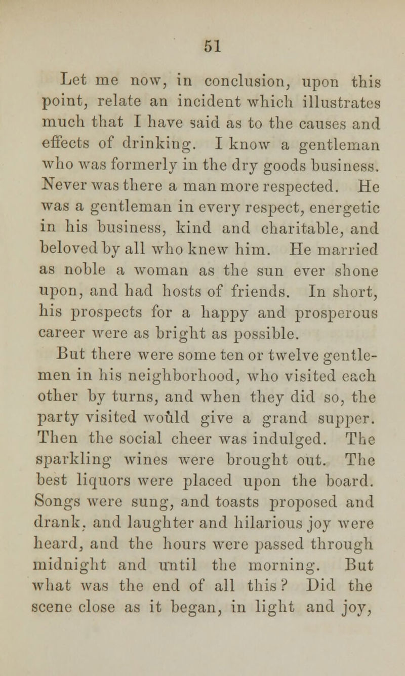 Let me now, in conclusion, upon this point, relate an incident which illustrates much that I have said as to the causes and effects of drinking. I know a gentleman who was formerly in the dry goods business. Never was there a man more respected. He was a gentleman in every respect, energetic in his business, kind and charitable, and beloved by all who knew him. He married as noble a woman as the sun ever shone upon, and had hosts of friends. In short, his prospects for a happy and prosperous career Avere as bright as possible. But there were some ten or twelve crentle- men in his neighborhood, who visited each other by turns, and when they did so, the party visited would give a grand supper. Then the social cheer was indulged. The sparkling wines were brought out. The best liquors were placed upon the board. Songs were sung, and toasts proposed and drank, and laughter and hilarious joy were heard, and the hours were passed through midnight and until the morning. But what was the end of all this ? Did the scene close as it began, in light and joy,