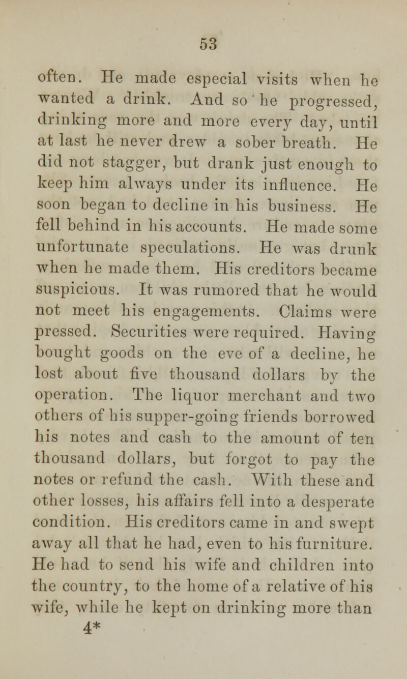 often. He made especial visits when ho wanted a drink. And so ' he progressed, drinking more and more every day, until at last he never drew a sober breath. He did not stagger, but drank just enough to keep him always under its influence. He soon began to decline in his business. He fell behind in his accounts. He made some unfortunate speculations. He was drunk when he made them. His creditors became suspicious. It was rumored that he would not meet his engagements. Claims were pressed. Securities were required. Having bought goods on the eve of a decline, he lost about five thousand dollars by the operation. The liquor merchant and two others of his supper-going friends borrowed his notes and casli to the amount of ten thousand dollars, but forgot to pay the notes or refund the cash. With these and other losses, his affairs fell into a desperate condition. His creditors came in and swept away all that he had, even to his furniture. He had to send his wife and children into the country, to the home of a relative of his wife, while he kept on drinking more than 4*