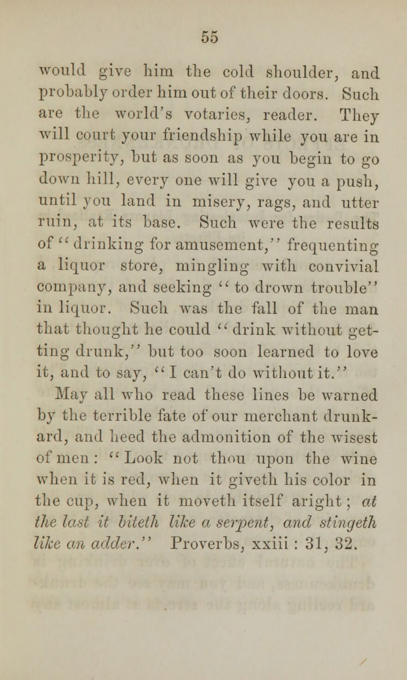 would give him the cold shoulder, and probably order him out of their doors. Such are the world's votaries, reader. They will court your friendship while you are in prosperity, but as soon as you begin to go down hill, every one will give you a push, until you land in misery, rags, and utter ruin, at its base. Such were the results of  drinking for amusement, frequenting a liquor store, mingling with convivial company, and seeking  to drown trouble in liquor. Such was the fall of the man that thought he could  drink without get- ting drunk, but too soon learned to love it, and to say, I can't do without it. May all who read these lines be warned by the terrible fate of our merchant drunk- ard, and heed the admonition of the wisest of men:  Look not thou upon the wine when it is red, when it giveth his color in the cup, when it moveth itself aright; at the last it biteth like a serpent, and stingeth like an adder. Proverbs, xxiii : 31, 32.