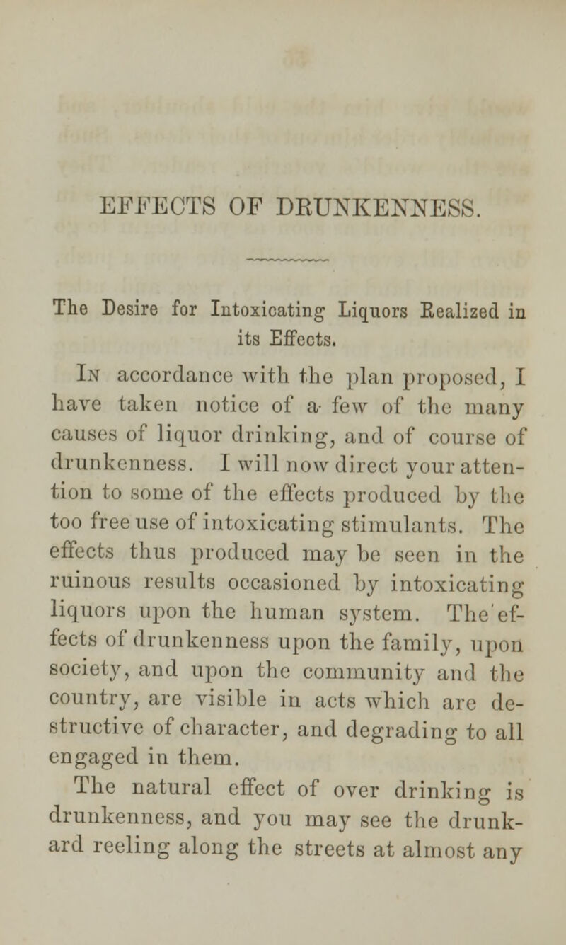 EFFECTS OF DRUNKENNESS. The Desire for Intoxicating Liquors Eealized in its Effects. In accordance with the plan proposed, I Lave taken notice of a few of the many causes of liquor drinking, and of course of drunkenness. I will now direct your atten- tion to some of the effects produced by the too free use of intoxicating stimulants. The effects thus produced may he seen in the ruinous results occasioned by intoxicating liquors upon the human system. The'ef- fects of drunkenness upon the family, upon society, and upon the community and the country, are visible in acts which are de- structive of character, and degrading to all engaged in them. The natural effect of over drinking is drunkenness, and you may see the drunk- ard reeling along the streets at almost any