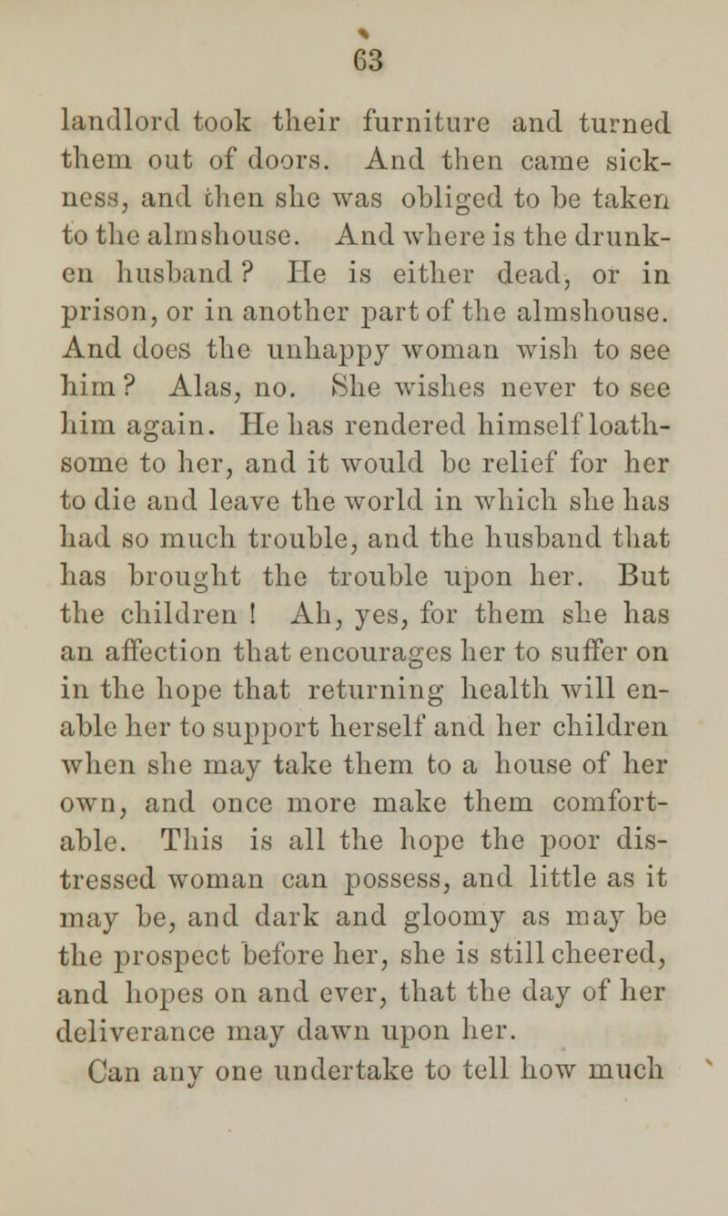 landlord took their furniture and turned them out of doors. And then came sick- ness, and then she was obliged to be taken to the almshouse. And where is the drunk- en husband ? He is either dead, or in prison, or in another part of the almshouse. And does the unhappy woman wish to see him? Alas, no. She wishes never to see him again. He has rendered himself loath- some to her, and it would be relief for her to die and leave the world in which she has had so much trouble, and the husband that has brought the trouble upon her. But the children ! Ah, yes, for them she has an affection that encourages her to suffer on in the hope that returning health will en- able her to support herself and her children when she may take them to a house of her own, and once more make them comfort- able. This is all the hope the poor dis- tressed woman can possess, and little as it may be, and dark and gloomy as may be the prospect before her, she is still cheered, and hopes on and ever, that the day of her deliverance may dawn upon her. Can any one undertake to tell how much