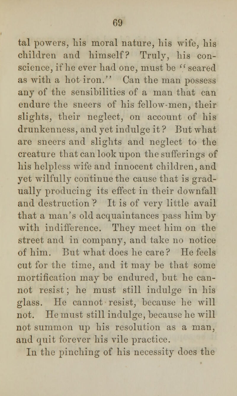 tal powers, his moral nature, his wife, his children and himself? Truly, his con- science, if he ever had one, must be (i seared as with a hot iron. Can the man possess any of the sensibilities of a man that can endure the sneers of his fellow-men, their slights, their neglect, on account of his drunkenness, and yet indulge it ? But what are sneers and slights and neglect to the creature that can look upon the sufferings of his helpless wife and innocent children, and yet wilfully continue the cause that is grad- ually producing its effect in their downfall and destruction ? It is of very little avail that a man's old acquaintances pass him by with indifference. They meet him on the street and in company, and take no notice of him. But what does he care? He feels cut for the time, and it may be that some mortification may be endured, but he can- not resist; he must still indulge in his glass. He cannot resist, because he will not. He must still indulge, because he will not summon up his resolution as a man, and quit forever his vile practice. In the pinching of his necessity does the